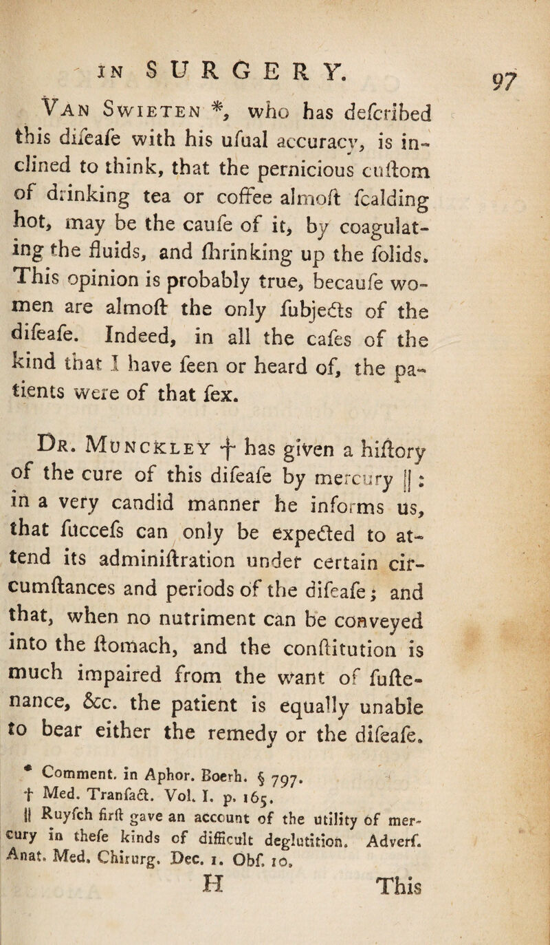 Van Swieten who has defcribed this difeafe with his ufual accuracy, is in¬ clined to think, that the pernicious cuftom of drinking tea or coffee alnioit fcalding hot, may be the caufe of it, by coagulat¬ ing the fluids, and fhrinking up the folids. This opinion is probably true, becaufe wo¬ men are almofl: the only fubje^fls of the difeafe. Indeed, in all the cafes of the kind that I have feen or heard of, the pa¬ tients were of that fex. Dr. MuncIcley -f* has given a hiflory of the cure of this difeafe by mercury || * in a very candid manner he informs us, that fuccefs can only be expeded to at¬ tend its adminiftration under certain cir- cumftances and periods of the difeafe; and that, when no nutriment can be conveyed into the ftomach, and the conftitution is much impaired from the want of fufte- nance, &c. the patient is equally unable to bear either the remedy or the difeafe. Coninicnt. in Aplior* Bocrh. § 797* ^ t Med. Tranfaa. Vol. I. p. 165. II Ruyfch firft gave an account of the utility of tuer- oury in thefe kinds of difficult deglutition. Adverf. Anat. Med, Chiiurg. Dec. i. Obf. to. H 97 This