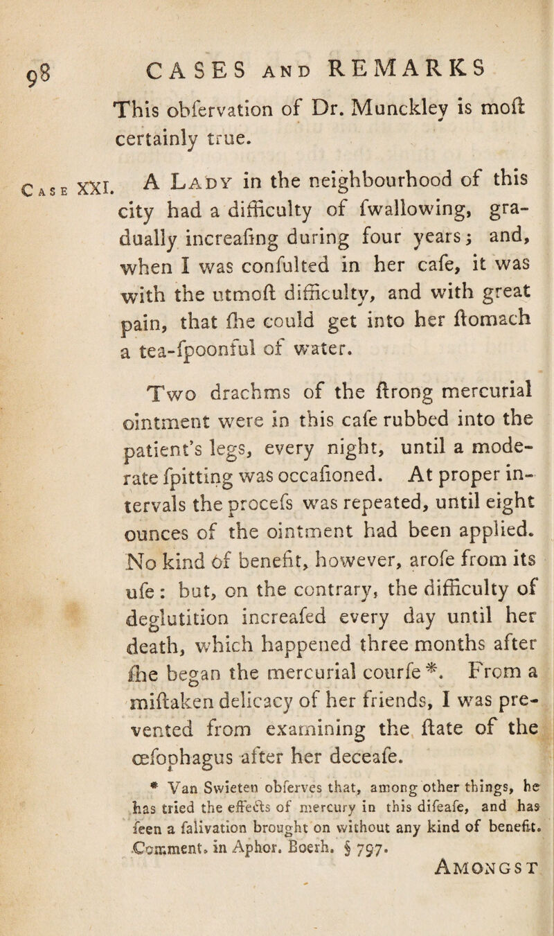 C A S CASES AND REMARKS This ohfervation of Dr. Munckley is moft certainly true. A Lady in the neighbourhood of this city had a difficulty of fwallowing, gra¬ dually, increafing during four years; and, when I was confulted in her cafe, it was with the utmoft difficulty, and with great pain, that flie could get into her ftomach a tea-fpoonful of water. Two drachms of the ftrong mercurial ointment were in this cafe rubbed into the patient’s legs, every night, until a mode¬ rate fpitting was occafioned. At proper in¬ tervals the procefs w^as repeated, until eight ounces of the ointment had been applied. No kind 6f benefit, however, arofe from its ufe : but, on the contrary, the difficulty of deglutition increafed every day until her death, which happened three months after fhe began the mercurial courfe^. From a miftaken delicacy of her friends, I was pre¬ vented from examining the jftate of the oefophagus alter her deceafe. * Van Swieten obferves that, among other things, he has tried the effe«^ds of mercury in this difeafe, and has ieen a falivatlon brought on without any kind of benefit. .Comment, in Aphor. Boerh. § 797. Amongst