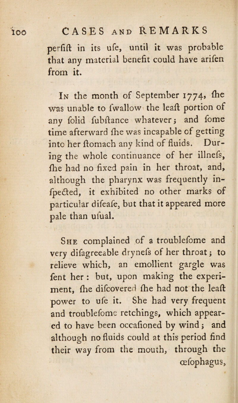 perfift in its ufe, until it was probable that any material benefit could have arifen from it. In the month of September 1774J flae was unable to fwallow the leafi; portion of any folid fubftance whatever; and fome time afterward fhe was incapable of getting into her ftomach any kind of fluids. Dur¬ ing the whole continuance of her illnefs, fhe had no fixed pain in her throat, and, although the pharynx was frequently in- fpeded, it exhibited no other marks of particular difeafe, but that it appeared more pale than ufual. She complained ,of a troublefome and very difagreeable drynefs of her throat; to relieve which, an emollient gargle was fent her : but, upon making the experi¬ ment, fhe difcovered fhe had not the lead power to ufe it. She had very frequent and troublefome retchings, which appear¬ ed to have been occafioned by wind; and although no fluids could at this period find their way from the mouth, through the oefophagus,