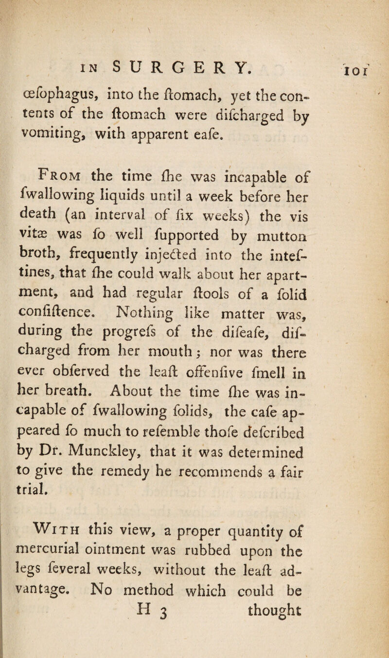 oefophagus. Into the ftomach, yet the con¬ tents of the ftomach were difcharged by vomiting, with apparent eafe. From the time fhe was incapable of fwallowing liquids until a week before her death (an interval of fix weeks) the vis vitas was fo well fupported by mutton broth, frequently injedted into the intef- tines, that flie could walk about her apart¬ ment, and had regular ftools of a folid confiftence. Nothing like matter was, during the progrefs of the difeafe, dif¬ charged from her mouth; nor was there ever obferved the lead; offenfive fmell in her breath. About the time flie was in¬ capable of fwallowing folids, the cafe ap¬ peared fo much to refemble thofe defcribed by Df. Munckley, that it was determined to give the remedy he recommends a fair trial. With this view, a proper quantity of mercurial ointment was rubbed upon the legs feveral weeks, without the leafi: ad¬ vantage. No method which could be H 3 thought