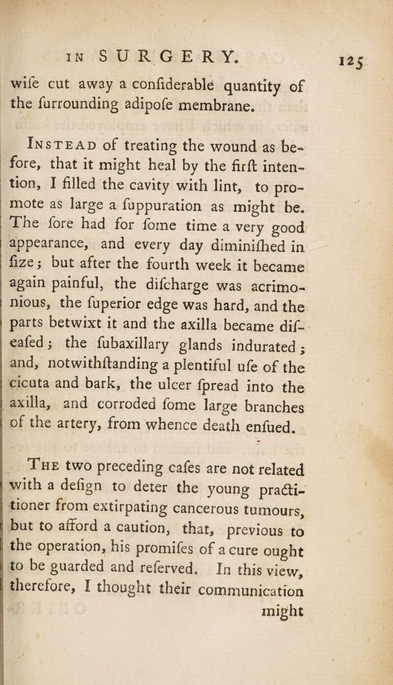 wife cut away a confiderable quantity of the furrounding adipofe membrane. Instead of treating the wound as be¬ fore, that it might heal by the firfl: inten- I tion, I filled the cavity with lint, to pro- ! mote as large a fuppuration as might be. 1 The fore had for fome time a very good appearance, and every day diminifhed in fize y but after the fourth week it became 1 again painful, the difcharge was acrimo- I nious, the fuperior edge was hard, and the I parts betwixt it and the axilla became dif- I ealed; the fiibaxillary glands indurated; I and, notwithftanding a plentiful ufe of the cicuta and bark, the ulcer fpread into the i axilla, and corroded fome large branches I of the artery, from whence death enlued. ! ^ “ ■ The two preceding cafes are not related with a defign to deter the young pradti- j tioner from extirpating cancerous tumours, \ but to afford a caution, that, previous to I the operation, his promifes of a cure ought I to be guarded and referved. In this view, I therefore, I thought their communication might i