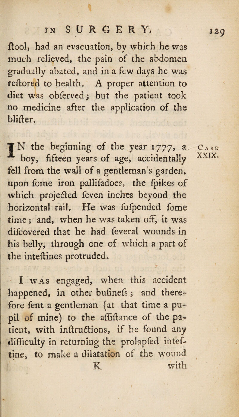 ftool> had an evacuation, by which he w^s much relieved, the pain of the abdomen gradually abated, and in a few days he was reftored to health. A proper attention to diet was obferved; but the patient took no medicine after the application of the blifter. TN the beginning of the year 1777, a Case • boy> fifteen years of age, accidentally fell from the wall of a gentleman's garden, upon fome iron pallifadoes, the fpikes of which projedled feven inches beyond the horizontal rail. He was fufpended fome time; and, when he was taken off, it was difcovered that he had feveral wounds in his belly, through one of which a part of the inteftines protruded. ' I WAS engaged, when this accident happened, in other bufinefs; and there- fore fent a gentleman (at that time a pu¬ pil of mine) to the affiftance of the pa¬ tient, with inftruftions, if he found any difficulty in returning the prolapfed intef- tine, to make a dilatation of the wound K with