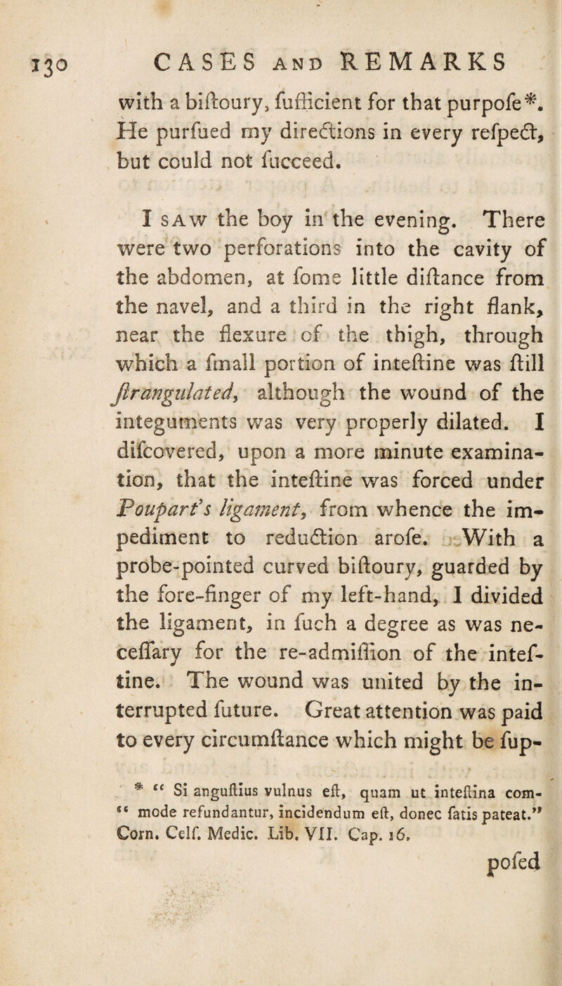 with a biftoury, fufficient for that purpofe^. He purfued roy directions in every refpedt, but could not fucceed. I SAW the boy In the evening. There were two perforations into the cavity of the abdomen, at fome little diftance from the navel, and a third in the right flank, near the flexure of the thigh, through which a fniall portion of inteftine was ftill Jlrangiilated^ although the wound of the integuments was very properly dilated. I difcovered, upon a more minute examina¬ tion, that the inteftine was forced under Pouparf s ligament^ from whence the im¬ pediment to reduction arofe, .With a probe-pointed curved biftoury, guarded by the fore-finger of my left-hand, I divided the ligament, in fuch a degree as was ne- ceflfary for the re-admifiion of the intef¬ tine. The wound was united by the in¬ terrupted future. Great attention was paid to every circumftance which might be fup- ^ Si anguftius vulnus eft, quam ut inteftina com- «* mode refundantur, incidendum eft, donee fads pateat/' Corn. Ceir. Medic. Lib. VII. Cap. i6, pofed