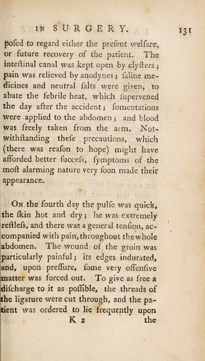 pofed to regard either the prefent welfare, or future recovery of the patient. The inteftinal canal was kept open by clyders; pain was relieved by anodynes s faline me¬ dicines and neutral falts were given, to abate the febrile heat, which fupervened the day after the accident; fomentations were applied to the abdomen 5 and blood was freely taken from the aim. Not- withftanding thefe precautions, which (there was reafon to hope) might have afforded better fuccefs, fymptoms of the moft alarming nature very foon made their appearance. a .. On the fourth day the pulfe was quicks the fkin hot and dry 1 he was extremely reftlefs, and there was a general tenfion, ac¬ companied with pain, throughout the whole abdomen. The wound of the groin was particularly painful 5 its edges indurated^ and, upon preffure, fome very offenfive matter was forced out. To give as free a difcharge to it as poflible, the threads of the ligature were cut through, and the pa¬ tient was ordered to lie frequently upon K 2 the