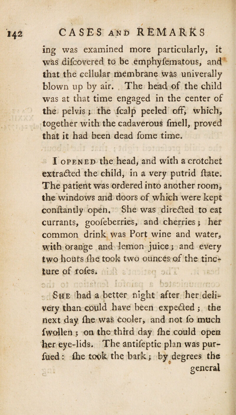 ing was examined more particularly, it was difcovered to be vemphyfematous, and  that the cellular membrane was univerally blown up by air. , The head of the child was at that time engaged in the center of the^ pelvis; the fcalp peeled oiF, which^ together with the cadaverous fmell, proved that it had been dead fome time. - I OPENED the headi and with a crotchet extradled the child, in a very putrid ftate. The patient was ordered into another room, the windows and doors of which were kept conftantly open. She was direfted to eat currants, goofeberries, and cherries ^ her common drink, was Port wine and water, with orange and lemon juice; and every two hours ihe took two ounces'of the tine* ture of fofes. ■ :> /r r ■ I K -; ' - She fhad a better night after her.deli¬ very than could have been expeded ; the next day fhe was cooler, and not fo much fwollen 5 on the third day fhe could open her eye-lids. The antifeptic plan was pur- fued: fhe took the bark ^ by^degrees the