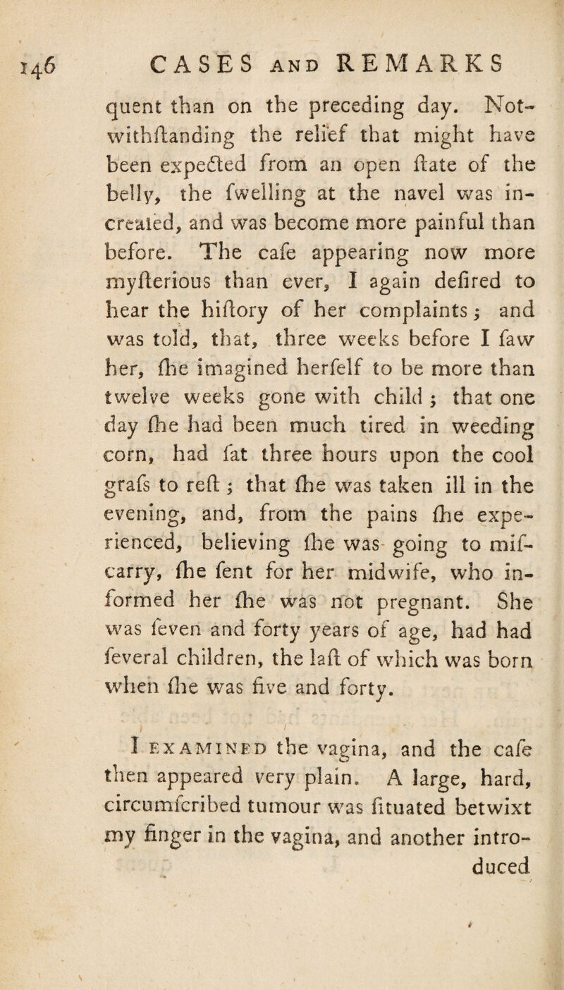 qiient than on the preceding day. Not- withftanding the relief that might have been expedted from an open ftate of the belh% the fwelling at the navel was in- creaied, and was become more painful than before. The cafe appearing now more myfterious than ever, I again defired to hear the hiftory of her complaints; and was told, that, three weeks before I faw her, fhe imagined herfelf to be more than twelve weeks gone with child ; that one day (lie had been much tired in weeding corn, had fat three hours upon the cool grafs to reft; that fhe was taken ill in the evening, and, from the pains fhe expe¬ rienced, believing (he was- going to mif- carry, {he fent for her midwife, who in¬ formed her fhe was nlDt pregnant. She was feven and forty years of age, had had feveral children, the laft of which was born when {lie was five and forty. / I EXAMINED the vagina, and the cafe then appeared very plain. A large, hard, circumfcribed tumour was fituated betwixt my finger in the vagina, and another intro¬ duced ' / s