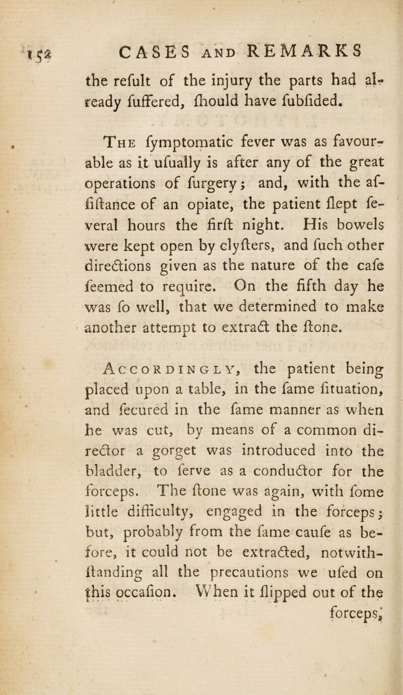 the refult of the injury the parts had al¬ ready fuffered, fhould have fubfided. , The fymptomatic fever was as favour^ able as it ufually is after any of the great operations of furgery; and, with the af- fiftance of an opiate, the patient flept fe- veral hours the firft night. His bowels were kept open by clyfters, and fuch other direcflions given as the nature of the cafe feemed to require. On the fifth day he was fo well, that we determined to make ■ another attempt to extradl the ftone. Accordingly, the patient being placed upon a table, in the fame fituation, and fecured in the fame manner as when he was cut, by means of a common di-- redor a gorget was introduced into the bladder, to ferve as a condudor for the forceps. The fione was again, with fome little difficulty, engaged in the forceps; but, probably from the fame caufe as be¬ fore, it could not be extraded, notwith- Handing all the precautions we ufed on this occafion. When it flipped out of the , forceps,’ ■■ I