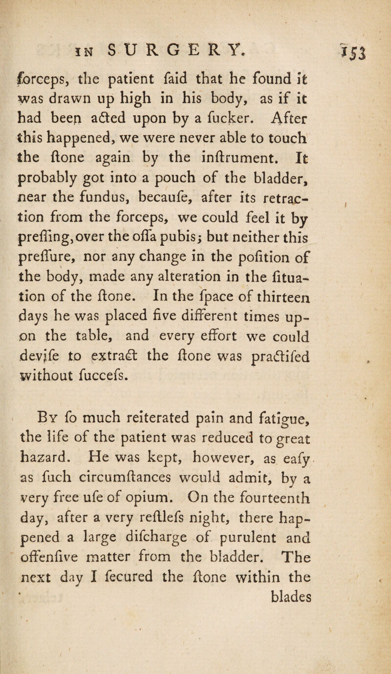 forceps, the patient faid that he found It was drawn up high in his body, as if it had beep adted upon by a fucker. After this happened, we were never able to touch the ftone again by the inftrument. It probably got into a pouch of the bladder, near the fundus, becaufe, after its retrac¬ tion from the forceps, we could feel it by preffingjOver the offa pubis; but neither this preffure, nor any change in the pofition of the body, made any alteration in the fitua- tion of the ftone. In the fpace of thirteen days he was placed five different times up¬ on the table, and every effort we could devife to extradl the ftone was pradlifed without fuccefs. < By fo much reiterated pain and fatigue, the life of the patient was reduced to great hazard. He was kept, however, as eafy as filch circumftances would admit, by a very free ufe of opium'. On the fourteenth day, after a very reftlefs night, there hap¬ pened a large difcharge of purulent and offenfive matter from the bladder. The next day I fecured the ftone within the blades