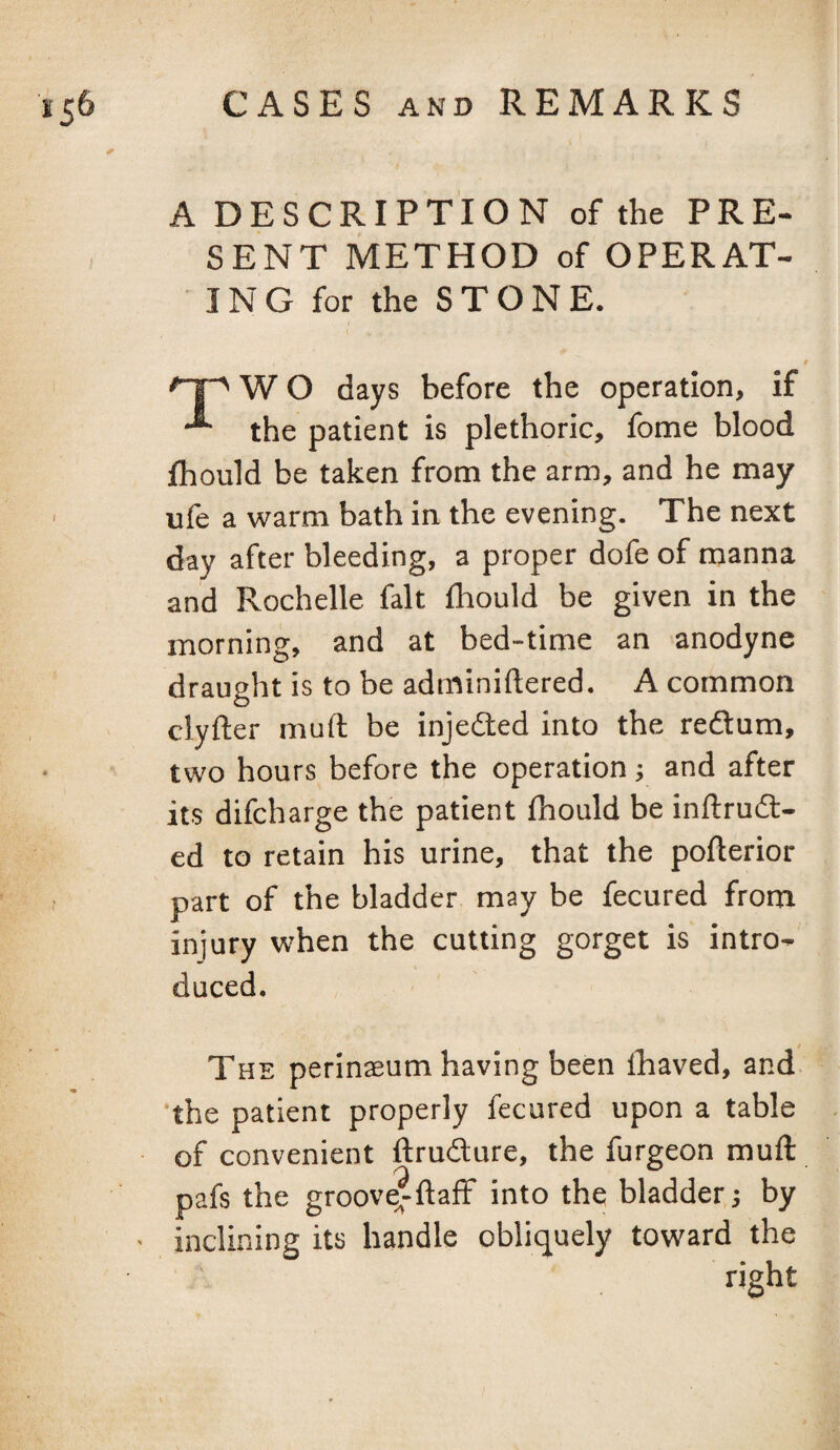 A DESCRIPTION of the PRE¬ SENT METHOD of OPERAT¬ ING for the STONE. W O days before the operation, if the patient is plethoric, fome blood fhould be taken from the arm, and he may ufe a warm bath in the evening. The next day after bleeding, a proper dofe of manna and Rochelle fait fhould be given in the morning, and at bed-time an anodyne draught is to be adminiftered. A common clyfter muft be injedled into the redtum, two hours before the operation; and after its difcharge the patient fhould be inftrud- cd to retain his urine, that the pofterior part of the bladder may be fecured from injury when the cutting gorget is intro¬ duced. The perinseum having been lhaved, and the patient properly fecured upon a table of convenient ftrudure, the furgeon muft pafs the groove^ftaff into the bladder; by inclining its handle obliquely toward the right