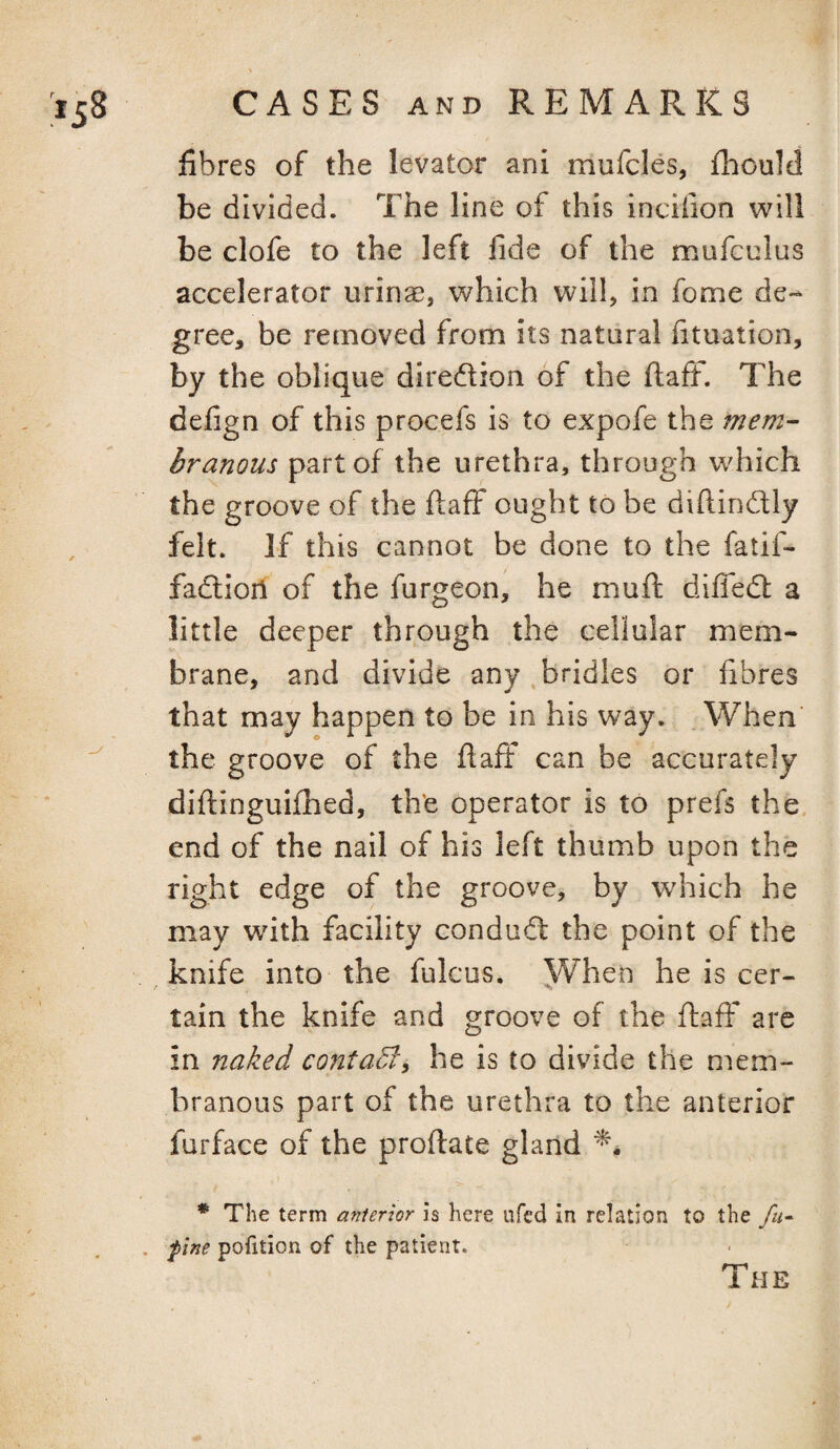 fibres of the levator ani mufcles, fhould be divided. The line of this incifion will be clofe to the left fide of the mufculus accelerator urinae, which will, in fome de¬ gree, be removed from its natural fituation, by the oblique diredion of the ftaff. The defign of this procefs is to expofe the mem¬ branous part of the urethra, through which the groove of the ftaff ought to be diftindly , felt. If this cannot be done to the fatif- fadioii of the furgeon, he muft diffed a little deeper through the cellular mem¬ brane, and divide any bridles or fibres that may happen to be in his way. When the groove of the ftaff can be accurately diftinguifhed, th'e operator is to prefs the end of the nail of his left thumb upon the right edge of the groove, by which he may with facility condud the point of the knife into the fulcus. When he is cer¬ tain the knife and groove of the ftaff are in naked contaB, he is to divide the mem¬ branous part of the urethra to the anterior furface of the proftate gland * The term anterior is here iifed in relation to the fu^ . fine pofition of the patient. The