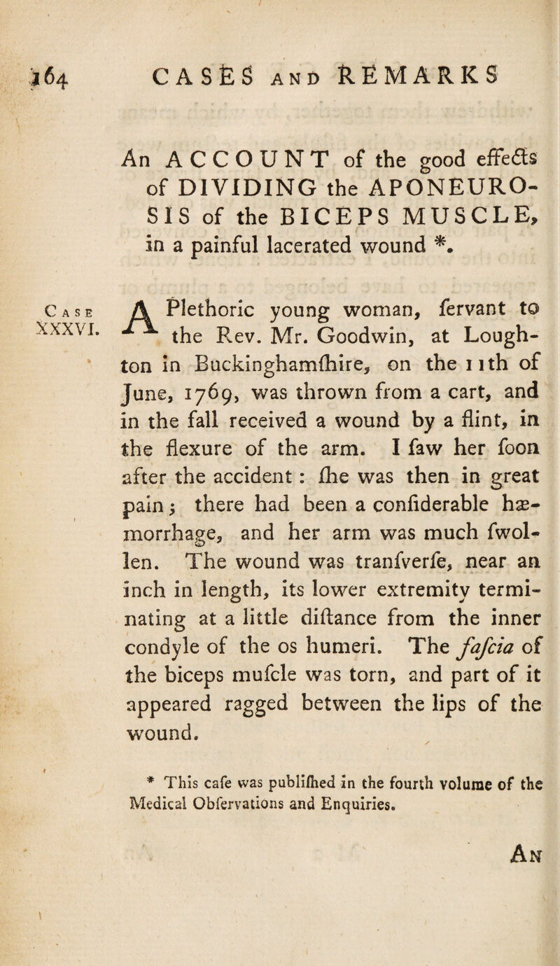 Case XXXVI. An ACCOUNT of the good effefls of DIVIDING the APONEURO- SIS of the BICEPS xMUSCLE, in a painful lacerated wound A Plethoric young woman, fervant to the Rev. Mr. Goodwin, at Lough- ton in Buckinghamlhire, on the iith of June, 1769, was thrown from a cart, and in the fall received a wound by a flint. In the flexure of the arm. I faw her fooa after the accident: fhe was then in great pain 5 there had been a confiderable hse- morrhage, and her arm was much fwol- len. The wound was tranfverfe, near an inch in length, its lower extremity termi¬ nating at a little diftance from the inner condyle of the os humeri. The fqfcia of the biceps mufcle was torn, and part of it appeared ragged between the lips of the wound. ✓ * This cafe was publifiied In the fourth volume of the Medical ObfervadOns and Enquiries.