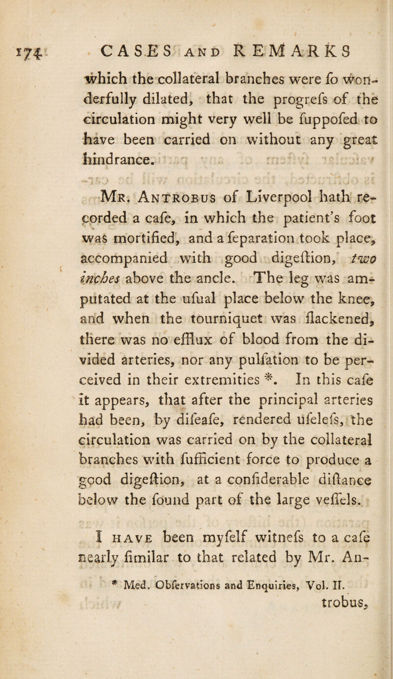 which the collateral branches were fo won¬ derfully dilated, that the progrefs of the circulation might very well be fuppofed to have been carried on without any great hindrance. ■ Mr. Antrobus of Liverpool-hath re¬ corded a cafe, in which the patient’s foot was mortified^ and a feparatlon took place, accompanied with good digeftion, two inches above the ancle. The leg was am¬ putated at the ufual place below the knee, and when the tourniquet was flackened, there was no efflux of blood from the di¬ vided arteries, nor any puliation to be per¬ ceived in their extremities In this cafe it appears, that after the principal arteries had been, by difeafe, rendered ufelefs, the circulation was carried on by the collateral branches with fufficient force to produce a good digeftion, at a coniiderable diftance below the found part of the large vefiels. I HAVE been myfelf witnefs to a cafe nearly limilar to that related by Mr. An- * Med, Obfervadons and Enquiries, Vol. II. trobus.