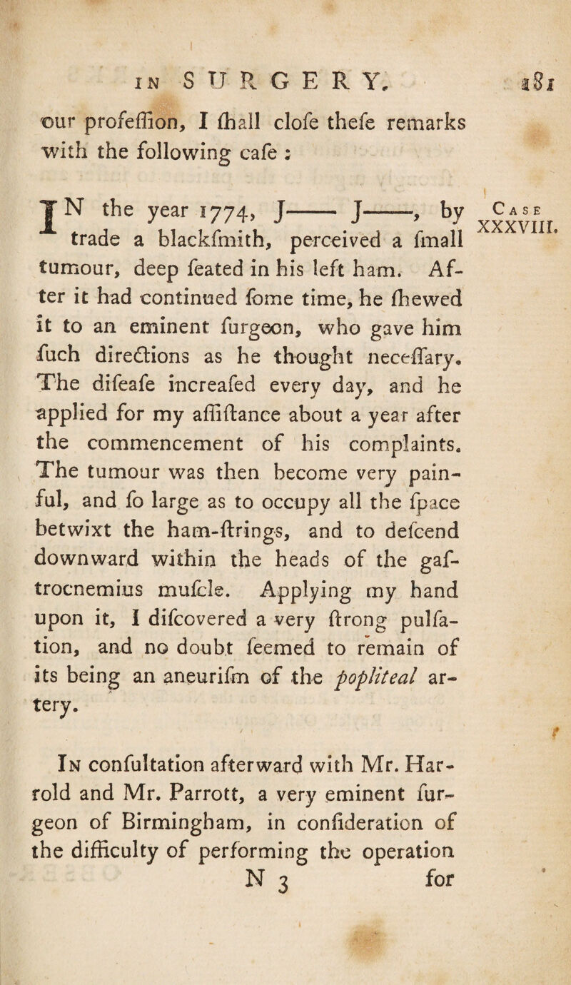 t)ur profeffion, I fliall clofe thefe remarks with the following cafe : TN the year 1774, J- J-, by trade a blackfmith, perceived a fmall tumour, deep feated in his left ham. Af¬ ter it had continued Ibme time, he fhewed it to an eminent furgeon, who gave him fuch diredlions as he thought neceffary. The difeafe increafed every day, and he applied for my affiftanee about a year after the commencement of his complaints. The tumour was then become very pain¬ ful, and fo large as to occupy all the Ipace betwixt the ham-ftrings, and to defeend downward within the heads of the gaf- trocnemius mufcle. Applying my hand upon it, 1 difcovered a very ftrong pulfa- tion, and no doubt feemed to remain of its being an aneurifm of the popliteal ar¬ tery. / , Case xxxvni. In confultation afterward with Mr. Hat- rold and Mr. Parrott, a very eminent fur¬ geon of Birmingham, in conlideration of the difficulty of performing the operation N 3 for