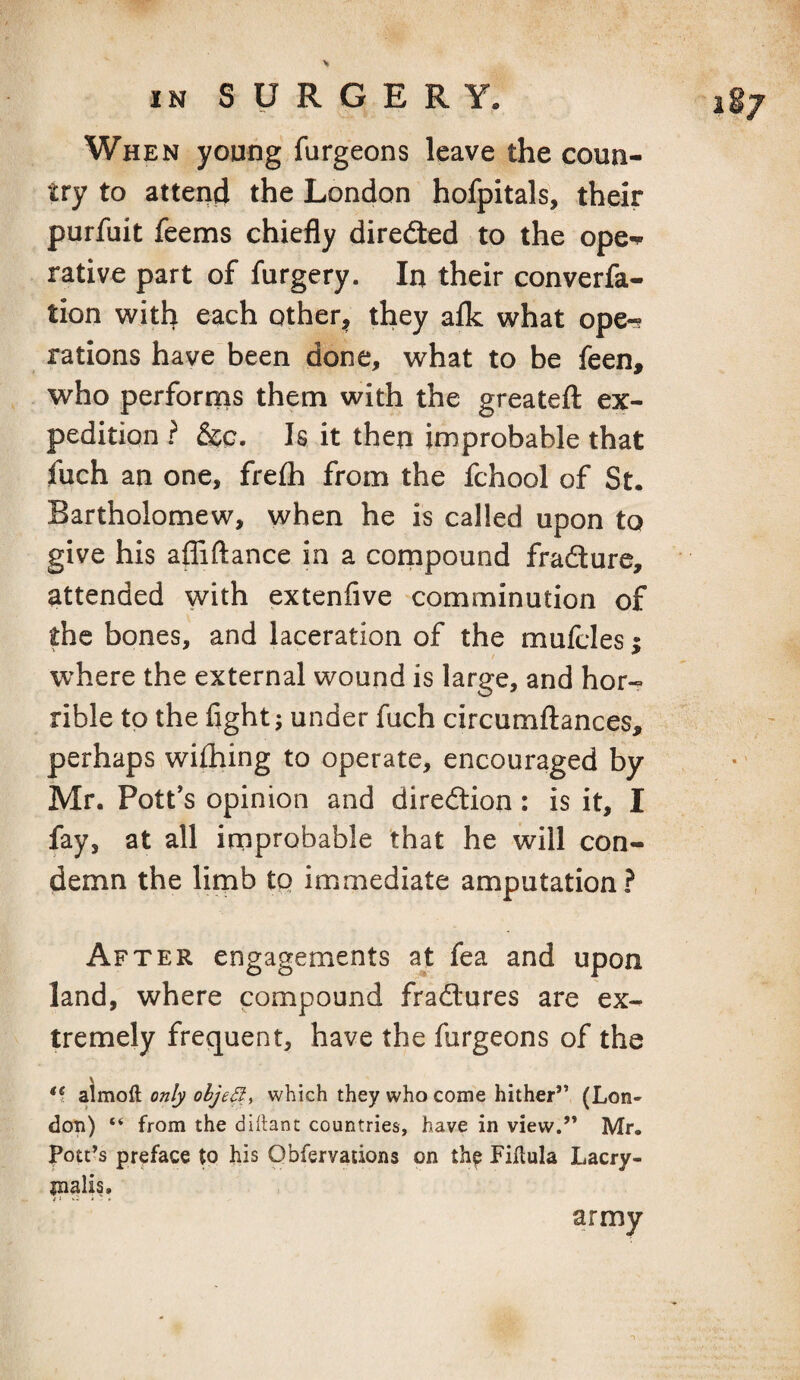 iSj When young furgeons leave the coun¬ try to atteriii the London hofpitals, their purfuit feems chiefly diredted to the ope^ rative part of furgery. In their converfa- tion with each other^ they aflc what ope-? rations have been done, what to be feen, who performs them with the greatefl ex¬ pedition ? &c. Is it then improbable that fuch an one, frefh from the fchool of St. Bartholomew, when he is called upon to give his affiftance in a cornpound frafture, attended with extenfive comminution of the bones, and laceration of the mufcles j where the external wound is large, and hor-- rible to the flght j under fuch circumflances, perhaps wifhing to operate, encouraged by Mr. Pott’s opinion and diredtion : is it, I fay, at all improbable that he will con¬ demn the limb to immediate amputation? After engagements ajt fea and upon land, where compound fradlures are ex¬ tremely frequent, have the furgeons of the almoft only object which they who come hither” (Lon¬ don) “ from the dihant countries, have in view.” Mr. Pott’s preface to his Qbfervations on th^ Fibula Lacry- malis. army