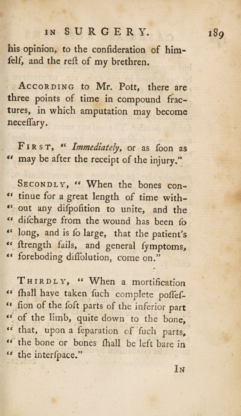 his opinion, to the confideration of him- felf, and the reft of my brethren. According to Mr, Pott, there are three points of time in compound frac¬ tures, in which amputation may become neceffary. First, “ Immediately, or as fbon as “ may be after the receipt of the injury.” Secondly, « When the bones con- “ tinue for a great length of time with- “ out any difpolition to unite, and the “ difcharge from the wound has been fo “ long, and is fo large, that the patient’s “ ftrength fails, and general fymptoms, “ foreboding diflblution, come on.” Thirdly, “ When a mortification “ ftiall have taken fuch complete poflef- “ fion of the foft parts of the inferior part “ of the limb, quite down to the bone, “ that, upon a feparation of fuch parts, “ the bone or bones fhall be left bare in “ the interlpace.” In