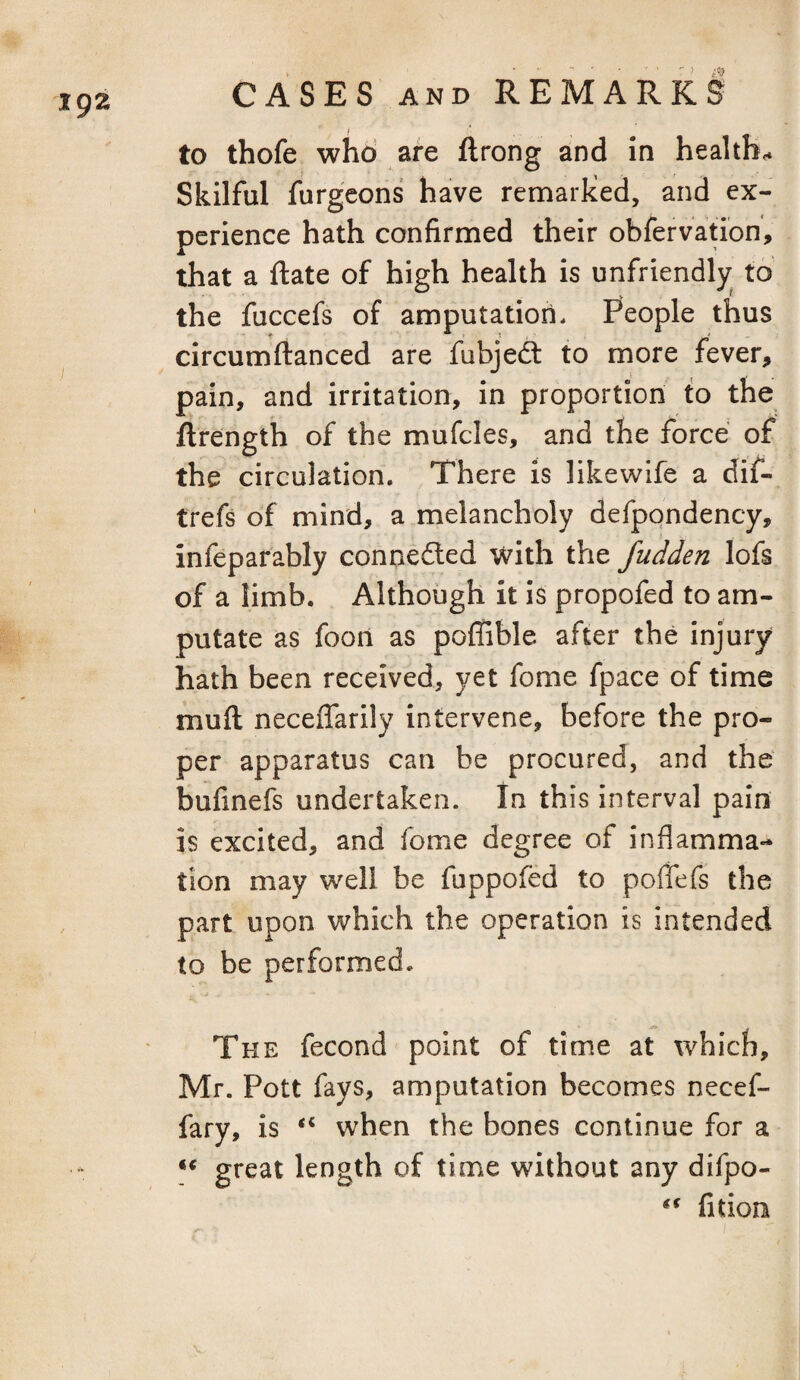 to thofe who are ftrong and in healths Skilful furgeons have remarked, and ex¬ perience hath confirmed their obfervation, that a ftate of high health is unfriendly to the fuccefs of amputation. People thus circumftanced are fubjedt to more fever, pain, and irritation, in proportion to the ftrength of the mufcles, and the force of the circulation. There is likewlfe a dif- trefs of mind, a melancholy defpondency, infeparably connedled with the fudden lofs of a limb. Although it is propofed to am¬ putate as foon as poffible after the injury hath been received, yet fome fpace of time muft neceffarily intervene, before the pro¬ per apparatus can be procured, and the bufinefs undertaken. In this interval pain is excited, and fome degree of inflamma¬ tion may well be fuppofed to poffefs the part upon which the operation is intended to be performed. The fecond point of time at which, Mr. Pott fays, amputation becomes necef- fary, is when the bones continue for a ** great length of time without any difpo- fition