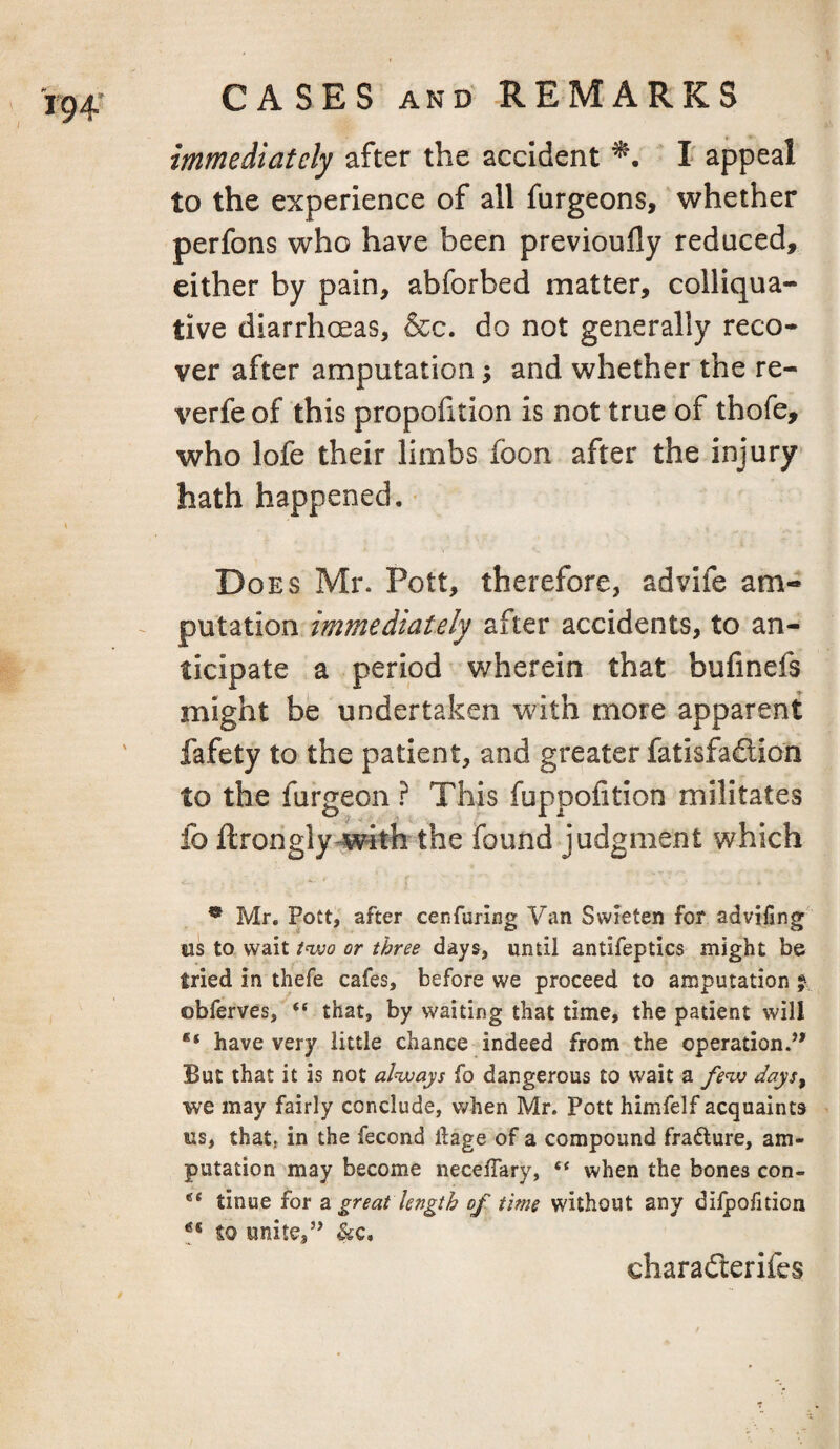 immediately after the accident ! appeal to the experience of all furgeons, whether perfons who have been previoufly reduced, either by pain, abforbed matter, colliqua¬ tive diarrhoeas, &c. do not generally reco¬ ver after amputation; and whether the re- verfe of this proportion is not true of thofe, who lofe their limbs foon after the injury hath happened. • Does Mr. Pott, therefore, advife am¬ putation immediately after accidents, to an¬ ticipate a period wherein that bufmefs might be undertaken with more apparent fafety to the patient, and greater fatisfadlion to the furgeon ? This fuppofition militates fo ftrongly^with the found judgment which ** Mr. Pott, after cenfuring Van Swieten for advifing us to wait /ovo or three days, until antifeptics might be tried in thefe cafes, before we proceed to amputation j obferves, “ that, by waiting that time, the patient will have very little chance indeed from the operation.’' But that it is not always fo dangerous to wait a fe<w days^ we may fairly conclude, when Mr. Pott himfelf acquaints us, that, in the fecond ftage of a compound frafture, am¬ putation may become necelTary, “ when the bones con- tinue for 2^ great length of time without any dilpofition to unite,” &c, charadterifes