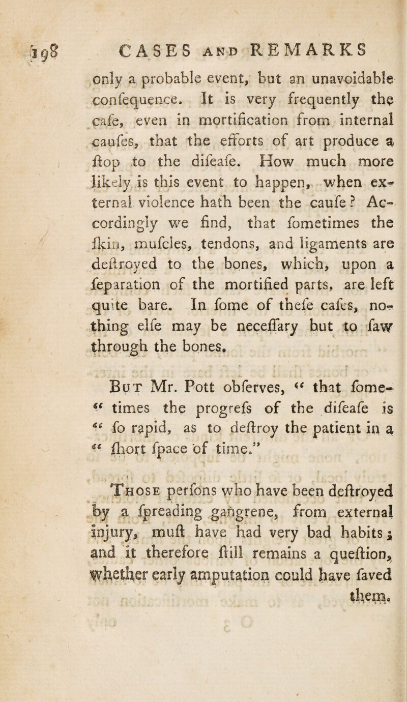 only a probable event, but an unavoidable confequence. It is very frequently the cafe, even in mortification from internal caufes, that the efforts of art produce a flop to the difeafe. How much more likely is this event to happen, when ex¬ ternal violence hath been the caufe ? Ac¬ cordingly we find, that fometimes the flan, mufdes, tendons, and ligaments are deflroyed to the bones, which, upon a feparation of the mortified parts, are left quke bare. In fome of thefe cafes, no-? thing elfe may be neceffary hut to ’faw through the bones. f But Mr. Pott obferves, that fome- times the progrefs of the difeafe is fo rapid, as to deflroy the patient in a fliort fpace of time.'’ Those perfons who have been deftroyed by a fpreading gangrene, from external injury, muft have had very bad habits i and it therefore ftill remains a queflion, whether early amputation could have faved