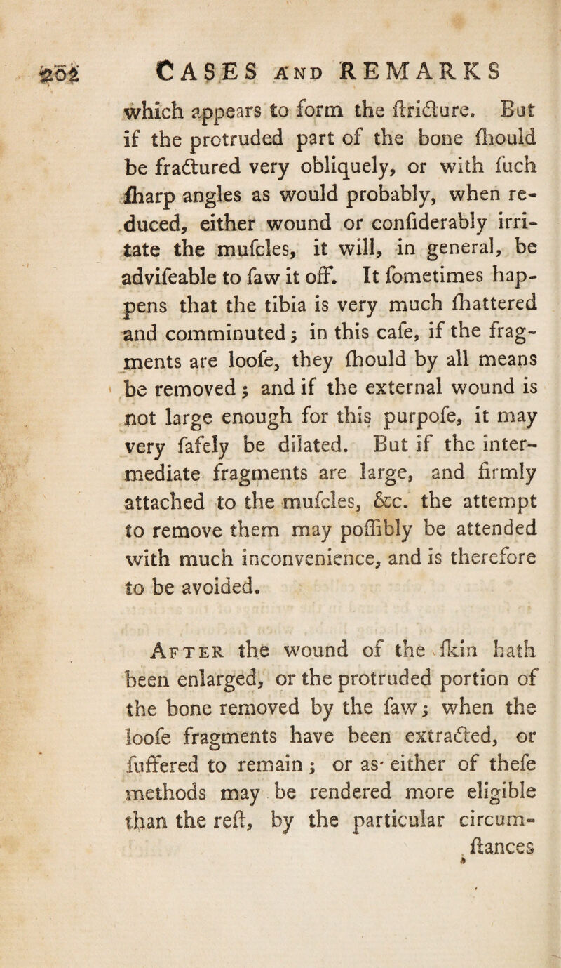 which appears to form the (Iridure. Bat if the protruded part of the bone fliouid be fradlured very obliquely, or with fuch fliarp angles as would probably, when re¬ duced, either wound or confiderably irri¬ tate the mufcles, it will, in general, be advifeable to faw it off. It fometimes hap¬ pens that the tibia is very much (battered and comminuted 5 in this cale, if the frag¬ ments are loofe, they (hould by all means * be removed ; and if the external wound is not large enough for this purpofe, it may very fafely be dilated. But if the inter¬ mediate fragments are large, and firmly attached to the mufcles, &c. the attempt to remove them may poffibly be attended with much inconvenience, and is therefore to be avoided. After the wound of the (Ida hath been enlarged, or the protruded portion of the bone removed by the faw; when the ioofe fragments have been extraded, or fuffered to remain; or as' either of thefe methods may be rendered more eligible than the reft, by the particular circum- . fiances