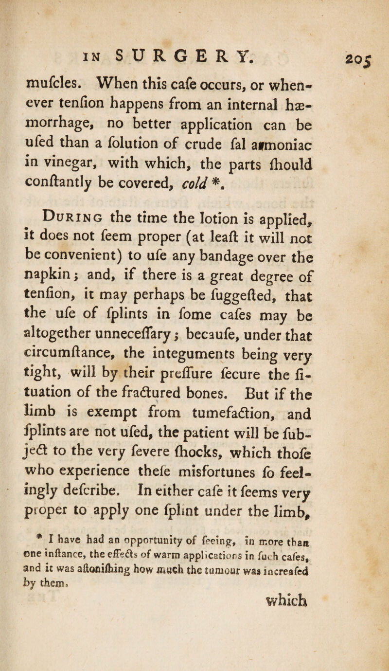 mufcles. When this cafe occurs, or when¬ ever tenfion happens from an internal hae¬ morrhage, no better application can be ufed than a Iblution of crude fal avmoniac in vinegar, with which, the parts {hoqld conftantly be covered, cold *. During the time the lotion is applied, it does not feem proper (at leaft it will not be convenient) to ufe any bandage over the napkin j and, if there is a great degree of tenfion, it may perhaps be fuggefted, that the ufe of fplints in feme cafes may be altogether unnecelTary j becaufe, under that circumftance, the integuments being very tight, will by their prefifure fecure the fi- tuation of the fradlured bones. But if the limb is exempt from tumefadion, and fplints are not ufed, the patient will be fub- jed to the very fevere thocks, which thofe who experience thele misfortunes fo feel¬ ingly deferibe. In either cafe it feems very proper to apply one fplint under the limb, * I have had an opportunity of feeing, in more than one inftance, theefFeds of warm applicatior s in fuch cafes, and it was aftoniihing how irtuch the tumour was increafed hy them.