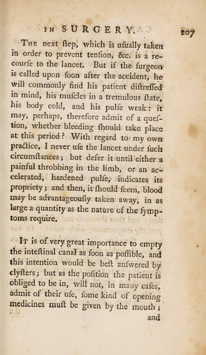 9 The next ftep, which is ufually taken in order to prevent tenfion, &c. is a re- courfe to the lancet. But if the furgeoiv is called upon foon after the accident, he will commonly find his patient diftrefled' in mind, his mufcles in a tremulous ftafe, his body cold, and his pulfe weak : it rnay, perhaps, therefore admit of a quef- tion, whether bleeding fhould take place at this period ? »^^ith' regard to my own’ pradice, I never ufe the lancet under fuch circumftances j but defer it -until either a painful throbbing in the limb, or an ac¬ celerated^ hardened pulfe, ■ indicates its propriety; and then, it fhould feem, blood may be advantageoufly taken! away, in as large a quantity as the nature of the fymp- toms require. • > It is of very great importance to empty the intefiinal canal as foon as poffible, and this intention would be beft anfwered by clyftersj but as the pofition the patient is obliged to be in, will not, in many cafes, admit of their ufe, fome kind of opening medicines muft be given by the mouth j and