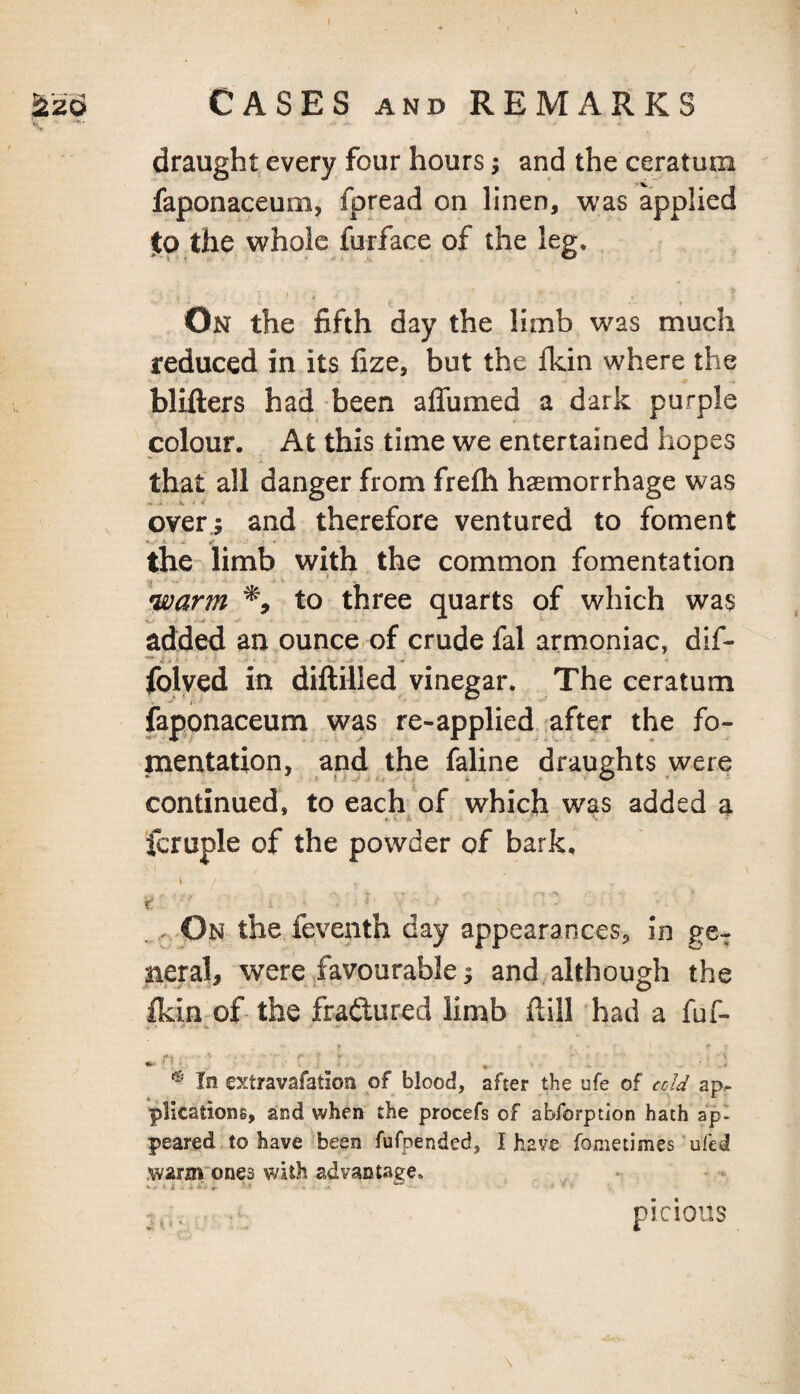 draught every four hours; and the ceratum faponaceum, fpread on linen, was applied Jo the whole furface of the leg. On the fifth day the limb was much reduced in its fize, but the Ikin where the blifters had been affumed a dark purple colour. At this time we entertained hopes that all danger from frefti haemorrhage was over.; and therefore ventured to foment the limb with the common fomentation •warm % to three quarts of which was added an ounce of crude fal armoniac, dif- **■ . W folved in dillilled vinegar. The ceratum faponaceum was re-applied ;after the fo¬ mentation, and the faline draughts were continued, to each of which was added a fcruple of the powder of bark, V . . On the feventh day appearances, in ge¬ neral, were favourable; and although the ^in of the fradtured limb ftill had a fuf- ^ In extravafation of blood, after the ufe of ccU ap^ plications, and when the procefs of abforption hath ap- peared to have been fufpended, I have fometimes’ufed warm'ones with advantage. t ■ ■ \ picioiis