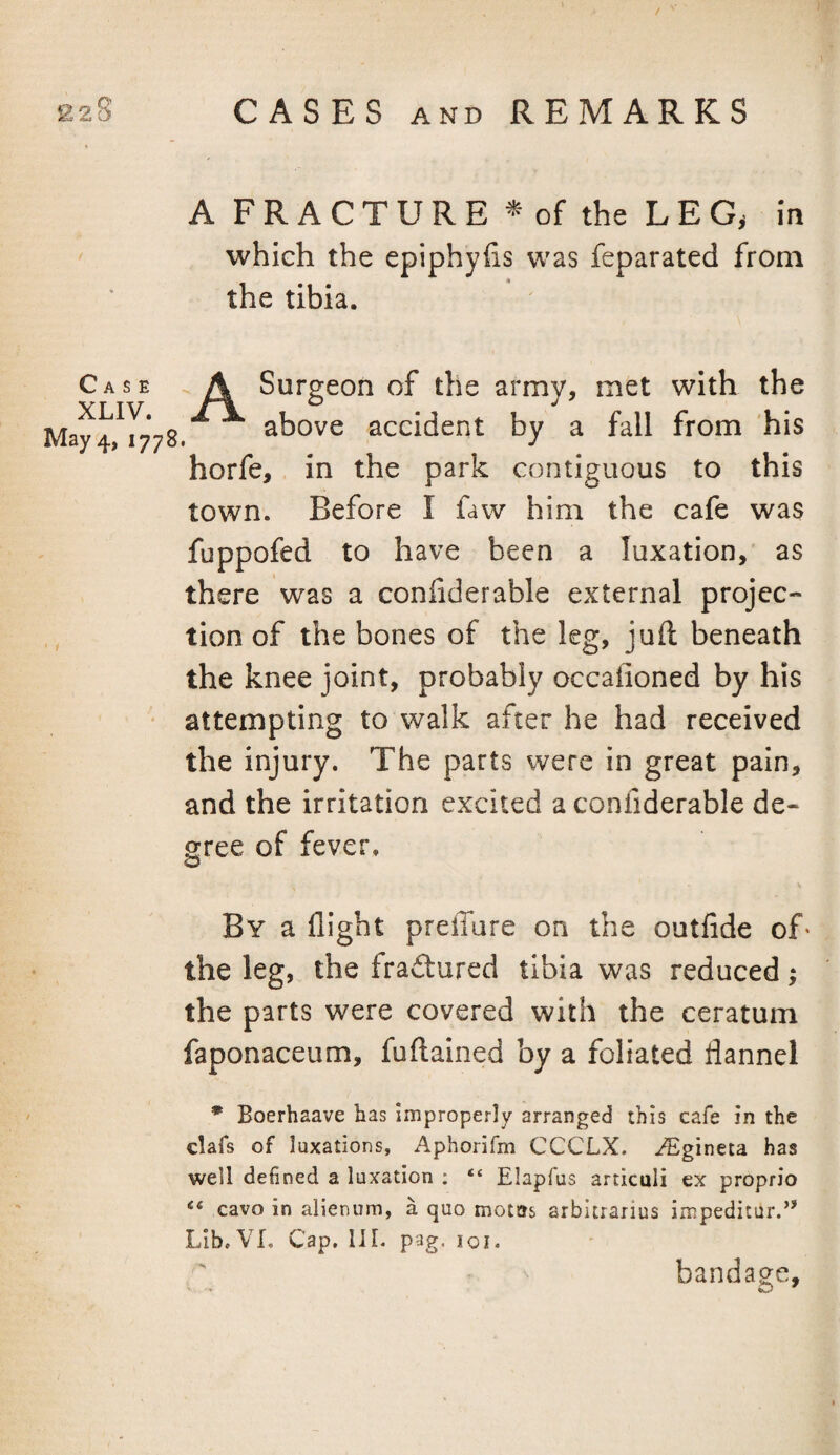 Case XLIV. May 4, 1778 A F R A C T U R E ^ of the L E G, m which the epiphyfis was feparated from the tibia. A Surgeon of the army, met with the ^ ^ above accident by a fall from 'his horfe, in the park contiguous to this town. Before I faw him the cafe was fuppofed to have been a luxation,’ as there was a confderable external projec¬ tion of the bones of the leg, juft beneath the knee joint, probably occalioned by his attempting to walk after he had received the injury. The parts were in great pain, and the irritation excited a confiderable de¬ gree of fever. By a flight prelTure on the outfide of' the leg, the fra£lured tibia was reduced; the parts were covered with the ceratum faponaceum, fuftained by a foliated flannel * Boerhaave has improperly arranged this cafe in the clafs of luxations, Aphorifm CCCLX. ^gineta has well defined a luxation ; “ Elapfus articuli ex proprio «« cavo in alienum, a quo motas arbltrarius impeditur.” Lib. VI. Cap. III. pag. loi. bandage.