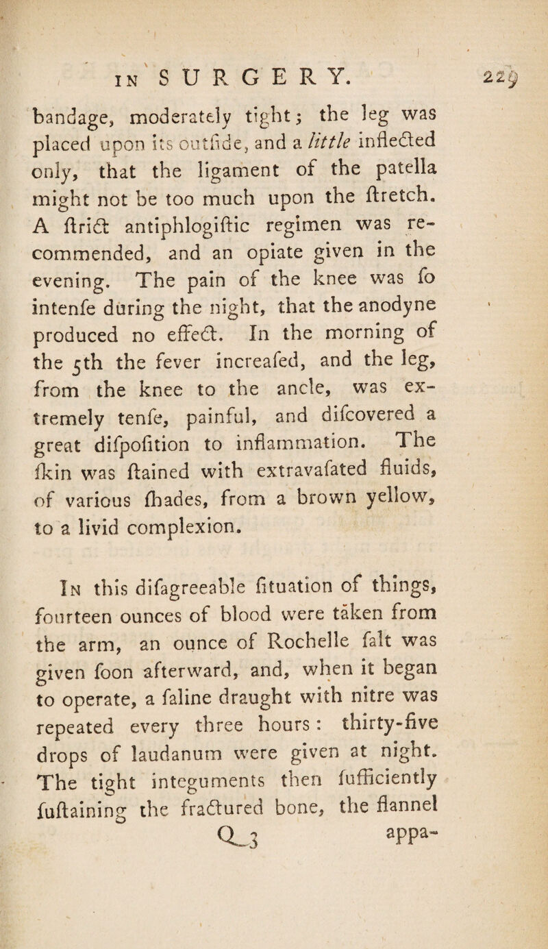 bandage, moderately tight; the leg was placed upon its outiide, and a little infledled only, that the ligament of the patella might not be too much upon the ftretch. A ftrifl: antiphlogiftic regimen was re¬ commended, and an opiate given in the evening. The pain of the knee was fo intenfe diirlng the night, that the anodyne produced no effedt. In the morning of the 5th the fever increafed, and the leg, from the knee to the ancle, was ex¬ tremely tenfe, painful, and difcovered a great difpofition to inflammation. The fkin was ftained with extravafated fluids, of various fhades, from a brown yellow, to a livid complexion. In this difagreeable fituation of things, fourteen ounces of blood were taken from the arm, an ounce of Rochelle fait was given foon afterward, and, when it began to operate, a faline draught with nitre was repeated every three hours: thirty-five drops of laudanum were given at night. The tight integuments then fufiiciently fuftaining the fradtured bone, the flannel CLs