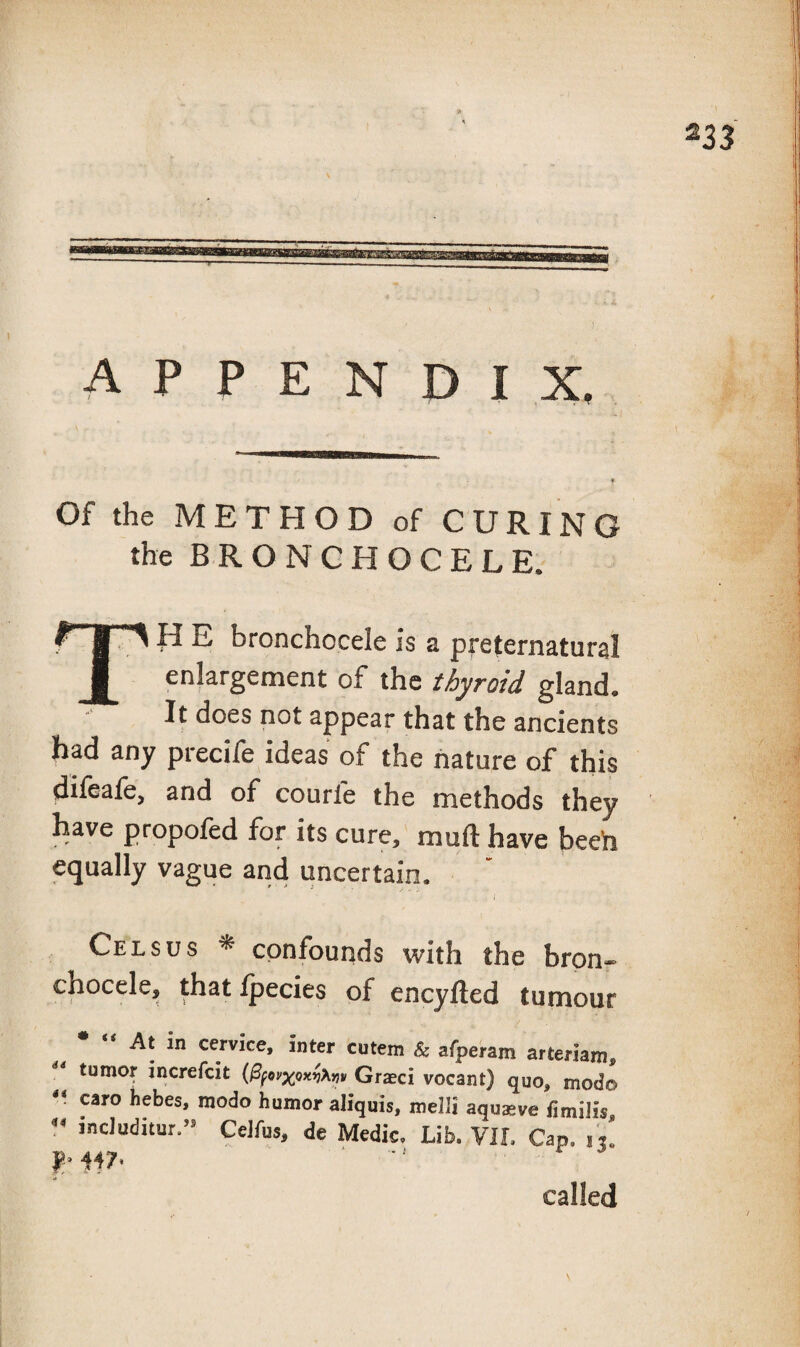 appendix. Of the METHOD of CURING the B R O N C H O C E L E. TH E bronchocele is a preternatural enlargement of the thyroid gland. It does not appear that the ancients had any precife ideas of the nature of this difeafe, and of courfe the methods they have propofed for its cure, muft have beeh equally vague and uncertain. \ Celsus * confounds with the brpn- chocele, thatlpecies of encyfted tumour At in cervice, inter cutem & afperam arteriaro, tumor increfcit Grasci vocant) quo, mod© caro hebes, modo humor aliquis, melli aquasve fimilis includitur.- CeJfus, de Medic. Lib. VIL Cap. nl 447’ ' ■ ^ r ^ called