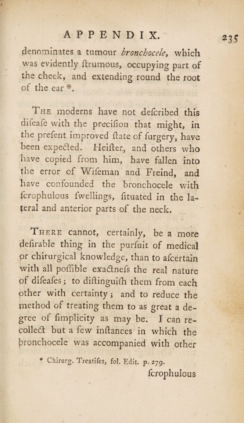 denominates a tumour bronchocele^ which was evidently ftrumous, occupying part of the cheek, and extending round the root of the ear \. The moderns have not defcribed this difeafe with the precifion that might, in the prefent improved hate of furgery, have been expeded. Heifter, and others who have copied from him, have fallen into the error of Wifeman and Freind, and have confounded the bronchocele with fcrophulous fwellings, fituated in the la¬ teral and anterior parts of the neck. There cannot, certainly, be a more defirable thing in the purfuit of medical or chirurgical knowledge, than to afcertain with all poffible exadnefs the real nature pf difeafes j to diftinguilh them from each other with certainty j and to reduce the method of treating them to as great a de¬ gree of fimplicity as may be. I can re¬ coiled but a few inftances in which the bronchocele was accompanied with other * Chirurg. Treatifes, fol. Edit. p. 279. fcrophulous