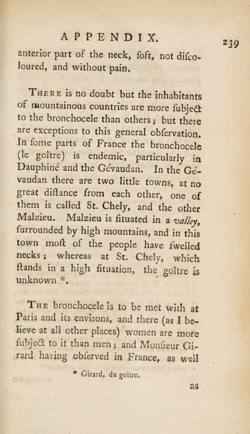 anterior part of the neck, foft, not difco- loured, and without pain. There is no doubt but the inhabitants of naountainous countries are more fubjeit to the bronchocele than others; but there _ are exceptions to this general obfervation. In fome parts of France the bronchocele (le goitre) is endemic, particularly in Dauphine and the Gevaudan. In the Ge- vaudan there are two little towns, at no great diftance from each otheri one of them is called St. Chely, and the other Malzieu. Malzieu is lituated in a valley, furrounded by high mountains, and in this town moft of the people have fwelled necks; whereas at St. Chely, which Hands in a high lituation, the goitre is unknown *. The bronchocele is to be met with at Paris and its environs, and there (as I be¬ lieve at all other places) women are more fubjedt to it than men j and Monfieur Gi¬ rard having obferved in France, as well O * Girard, du goitre* as