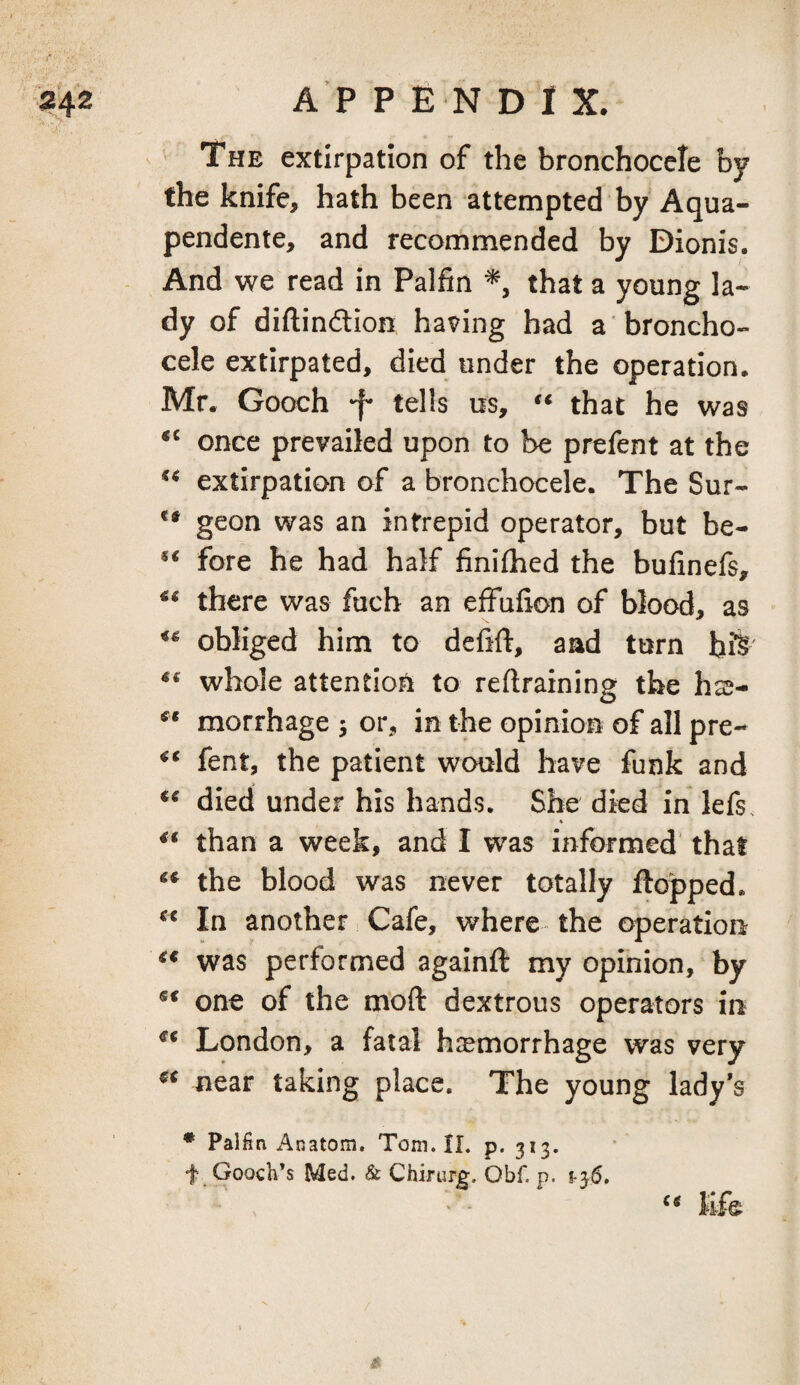 (* i?42 APPENDIX. s The extirpation of the bronchocele by the knife, hath been attempted by Aqua- pendente, and recommended by Dionis. And we read in Palfin that a young la¬ dy of diftindtioH having had a broncho¬ cele extirpated, died under the operation, Mr. Gooch *f* tells os, that he was once prevailed upon to be prefent at the extirpation of a bronchocele. The Sur- ** geon was an intrepid operator, but be- ** fore he had half finifhed the bufinefs, there was fucb an effufion of blood, as obliged him to dehft, aad turn bfe' ** whole attention to reftraining the hss- morrhage j or, in the opinion of all pre- fent, the patient would have funk and died under his hands. She died in lefs. than a week, and I was informed that the blood was never totally flopped. In another Cafe, where the operation was performed againft my opinion, by one of the m’oft dextrous operators in London, a fatal hiemorrhage was very near taking place. The young lady's • Palfin Anatom. Tom. II. p. 313. f Gooch’s Med. & Chifurg. Obf. p. 1-35. ' - life