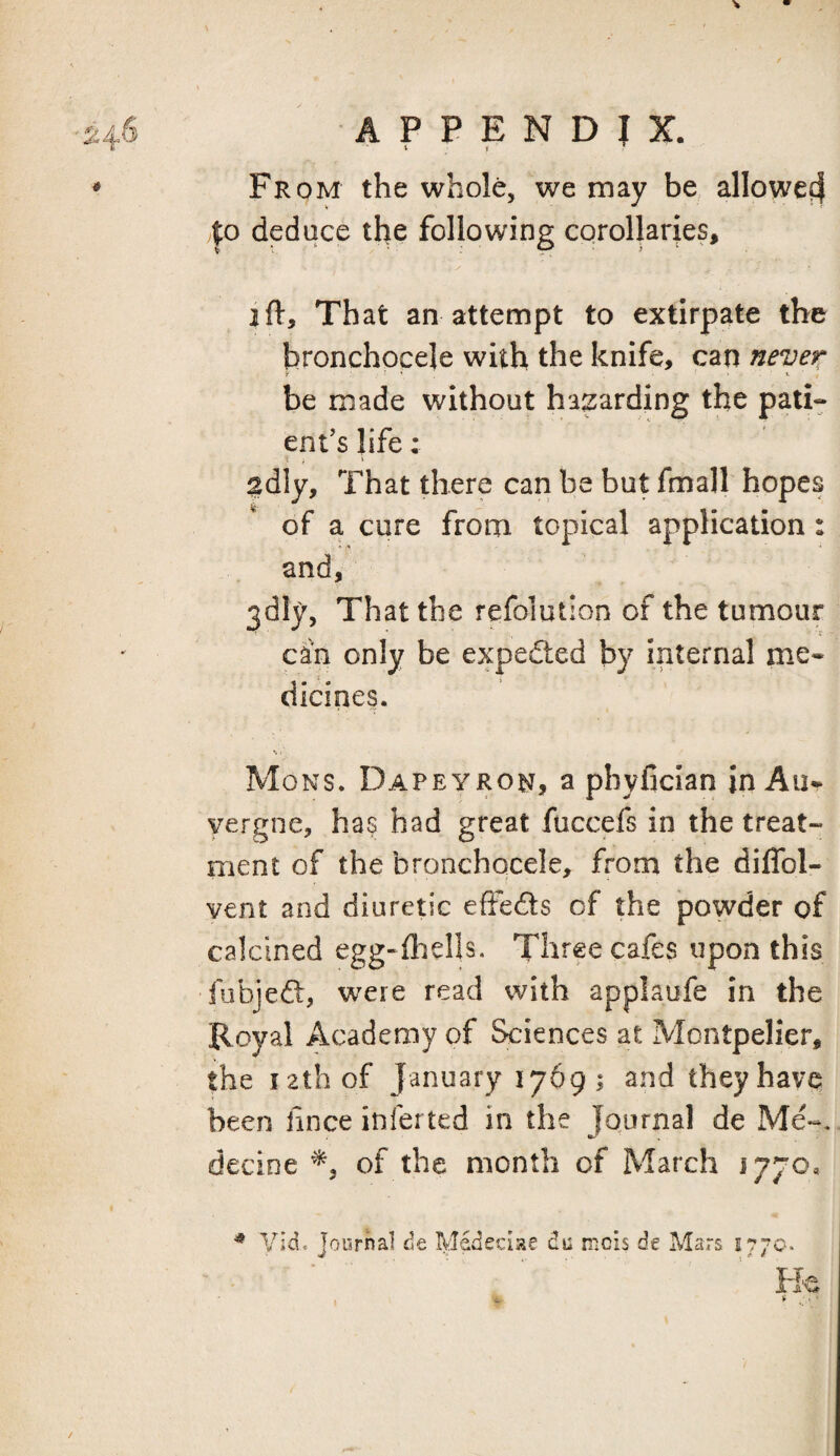 From the whole, we may be alloweff |o deduce the following corollaries, 2ft. That an attempt to extirpate the bronchocele with the knife, can never f ’ ' t. be made without hazarding the pati- enf s life: 2dly, That there can be but fmall hopes of a cure from topical application : and, 3dly, That the refolution of the tumour can only be expedted by internal me¬ dicines. Mons. Dapeyron, a pbyfician in Au¬ vergne, has had great fuccefs in the treat¬ ment of the bronchocele, from the diflbl- vent and diuretic effeds of the powder of calcined egg-ftiells. Three cafes upon this fubjed, were read with applaufe in the Royal Academy of Sciences at Montpelier, the lathof January 1769; and theyhavq been lince inferted in the Journal de Me-, decine of the month of March 1770, ^ VId. Journal de Medecise du nicis de Mars 1770.