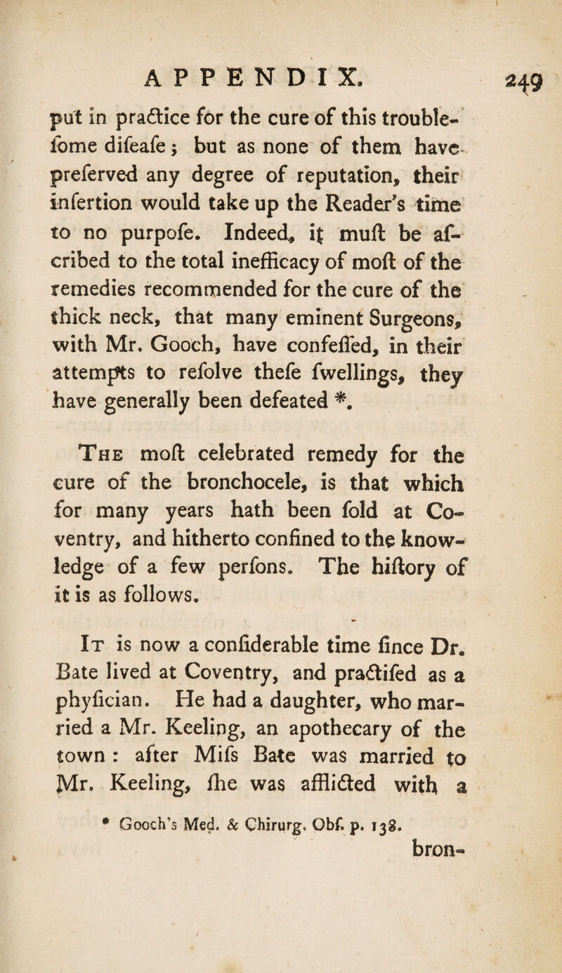 put in praftice for the cure of this trouble- lome difeafe; but as none of them have- preferved any degree of reputation, their infertion would take up the Reader's time to no purpofe. Indeed, it muft be af- cribed to the total inefficacy of moft of the remedies recommended for the cure of the thick neck, that many eminent Surgeons, with Mr. Gooch, have confefled, in their attempts to refolve thefe fwellings, they have generally been defeated The moft celebrated remedy for the cure of the bronchocele, is that which for many years hath been fold at Co¬ ventry, and hitherto confined to the know¬ ledge of a few perfons. The hiftory of it is as follows. It is now a confiderable time fince Dr. Bate lived at Coventry, and pradifed as a phyfician. He had a daughter, who mar¬ ried a Mr. Keeling, an apothecary of the town : after Mifs Bate was married to Mr. Keeling, ffie was afflicfted with a • Gooch’s Med. & Chirurg, Obf. p. 138. bron-