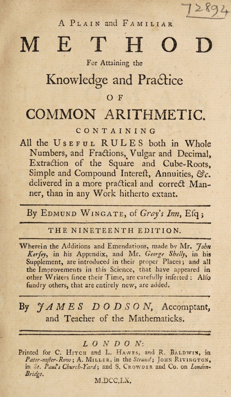 A Plain and Familiar method For Attaining the Knowledge and Practice ' i O F COMMON ARITHMETIC. CONTAINING All the Useful RULES both in Whole Numbers, and Fractions^ Vulgar and Decimal, Extraction of the Square and Cube-Roots, Simple and Compound Intereft, Annuities, &c. delivered in a more practical and correCt Man¬ ner, than in any Work hitherto extant. By Edmund Wingate, of Gray's In?iy Efq; THE NINETEENTH EDITION. Wherein the Additions and Emendations, made by Mr, *John Kerfeyy in his Appendix, and Mr. George Shelly, in his Supplement, are introduced in their proper Places; and all the Improvements in this Science, that have appeared in other Writers fince their Time, are carefully inferted : Alfo fundry others, that are entirely new, are added. By JAMES DODSON, Accqmptant^ and Teacher of the Mathematicks. LONDON: Printed for C. Hitch and L. Hawes, and R. Baldwin, in Pater-nofter-Ro'vo; A. Miller, in the Strand; John Rivington, in St. Paul's Church-Yard; and S, Crowder and Co. on London* Bridge. M.DCC.LX.