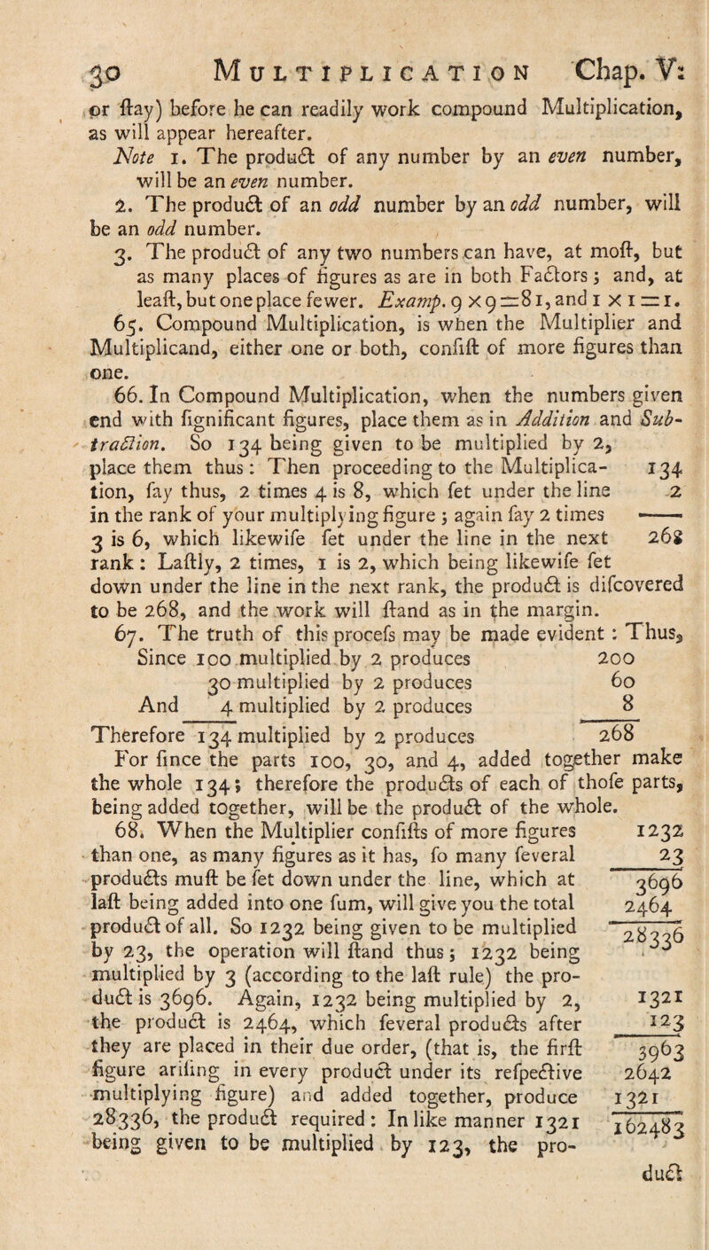 or flay) before he can readily work compound Multiplication, as will appear hereafter. Note i. The produdl of any number by an even number, will be uneven number. 2. The product of an odd number by odd number, will be an odd number. 3. The product of any two numbers can have, at moft, but as many places of figures as are in both Factors; and, at leaft, but one place fewer. Examp. 9 x 9=81, and 1 xiri, 65. Compound Multiplication, is when the Multiplier and Multiplicand, either one or both, confift of more figures than one. 66. In Compound Multiplication, when the numbers given end with fignificant figures, place them as in Addition and Sub¬ traction. So 134 being given to be multiplied by 2, place them thus: Then proceeding to the Multiplica¬ tion, fay thus, 2 times 4 is 8, which fet under the line in the rank of your multiplying figure ; again fay 2 times 3 is 6, which likewife fet under the line in the next rank: Laftly, 2 times, 1 is 2, which being likewife fet down under the line in the next rank, the product is difcovered to be 268, and the work will ftand as in the margin. 67. The truth of this procefs may be made evident : Thus, Since 100 multiplied by 2 produces 134 2 26s 30 multiplied by 2 produces And 4 multiplied by 2 produces 200 60 8 Therefore 134 multiplied by 2 produces 268 For fince the parts 100, 30, and 4, added together make the whole 134; therefore the products of each of thofe parts, being added together, will be the product of the whole. 68. When the Multiplier confifts of more figures than one, as many figures as it has, fo many feveral produdts muft be fet down under the line, which at laft being added into one fum, will give you the total product of all. So 1232 being given to be multiplied by 23, the operation will ftand thus; 1232 being multiplied by 3 (according to the laft rule) the pro¬ duct is 3696. Again, 1232 being multiplied by 2, the product is 2464, which feveral products after they are placed in their due order, (that is, the firft figure arifing in every product under its refpedlive multiplying figure) and added together, produce 28336, the prod u£b required: In like manner 1321 being given to be multiplied by 123, the pro- 1232 _23 3696 2464 2S33S 1321 123 3963 2642 I62483 du£!