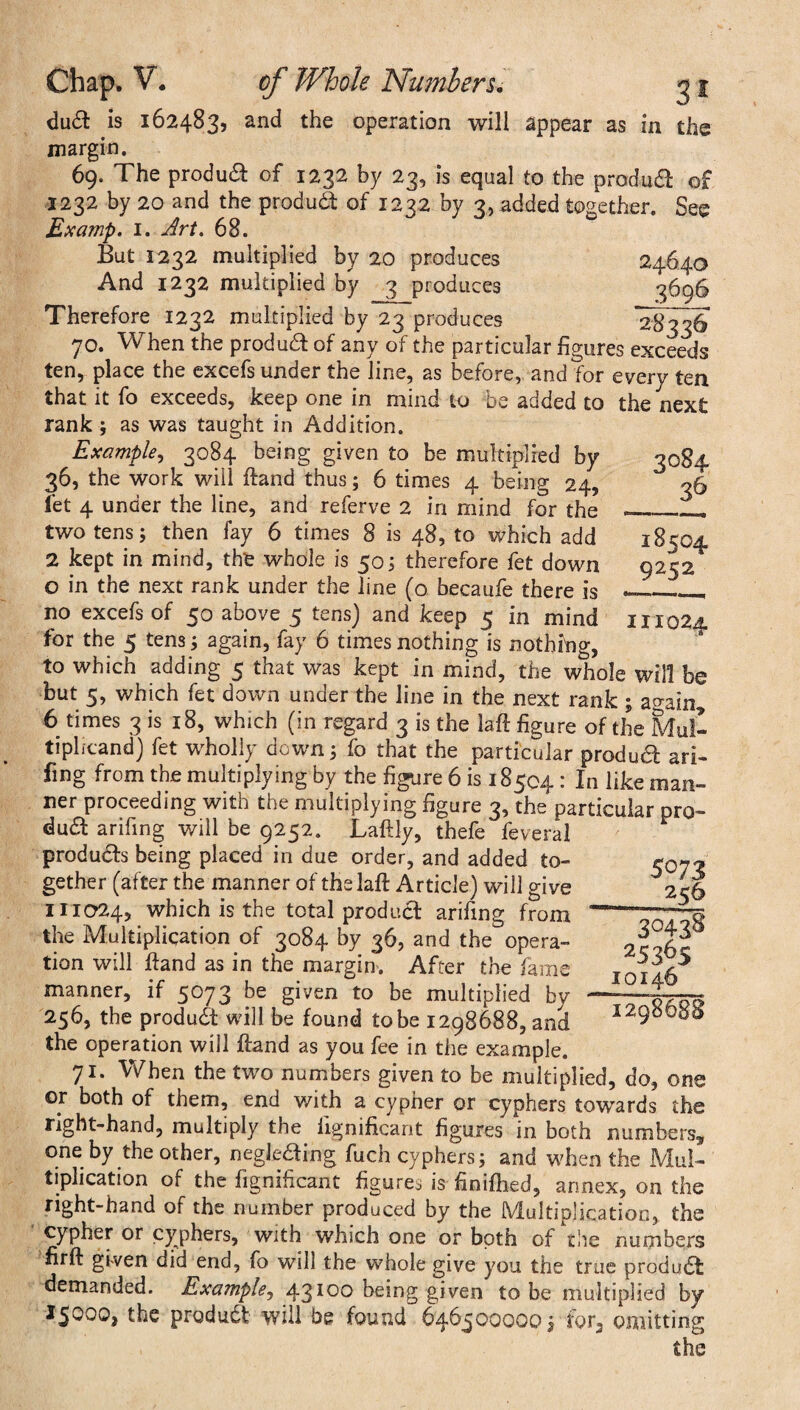 du£l is 162483, and the operation will appear as in the margin. 69. The produa of 1232 by 23, is equal to the product of 1232 by 20 and the produdf of 1232 by 3, added together. See Examp. 1. Art. 68. But 1232 multiplied by 20 produces 24640 And 1232 multiplied by 3 produces 3696 Therefore 1232 multiplied by 23 produces 28336 70. When the produa of any of the particular figures exceeds ten, place the excefs under the line, as before, and for every ten that it fo exceeds, keep one in mind to be added to the next rank ; as was taught in Addition. Example, 3084 being given to be multiplied by 3084 36, the work will ftand thus; 6 times 4 being 24, 36 fet 4 under the line, and referve 2 in mind for the_—. two tens; then fay 6 times 8 is 48, to which add 18504 2 kept in mind, the whole is 50; therefore fet down 9252 o in the next rank under the line (o becaufe there is —__ no excefs of 50 above 5 tens) and keep 5 in mind 111024 for the 5 tens; again, fay 6 times nothing is nothing, to which adding 5 that was kept in mind, the whole will be but 5, which fet down under the line in the next rank ; ao-ain* 6 times 3 is 18, which (in regard 3 is the laft figure of the Mul¬ tiplicand) fet wholly down; fo that the particular product ari- fing from the multiplying by the figure 6 is 18504 : In like man¬ ner proceeding with the multiplying figure 3, the particular pro¬ dua arifing will be 9252. Laftly, thefe feveral produas being placed in due order, and added to¬ gether (after the manner of the laft Article) will give 111024, which is the total produa arifing from the Multiplication of 3084 by 36, and the opera¬ tion will ftand as in the margin. After the fame manner, if 5073 be given to be multiplied by 256, the produa will be found tobe 1298688, and the operation will ftand as you fee in the example. 71. When the two numbers given to be multiplied, do, one or both of them, end with a cypher or cyphers towards the right-hand, multiply the lignificarit figures in both numbers* one by the other, negkaing fuch cyphers; and when the Mul¬ tiplication of the figniiicant figures is finifhed, annex, on the right-hand of the number produced by the Multiplication, the cypher or cyphers, with which one or both of the numbers firft given did end, fo will the whole give you the true produa demanded. Example, 43100 being given tobe multiplied by 15000, the produa will be found 646500000 j for, omitting the 5073 25& 3°438 25365 10146