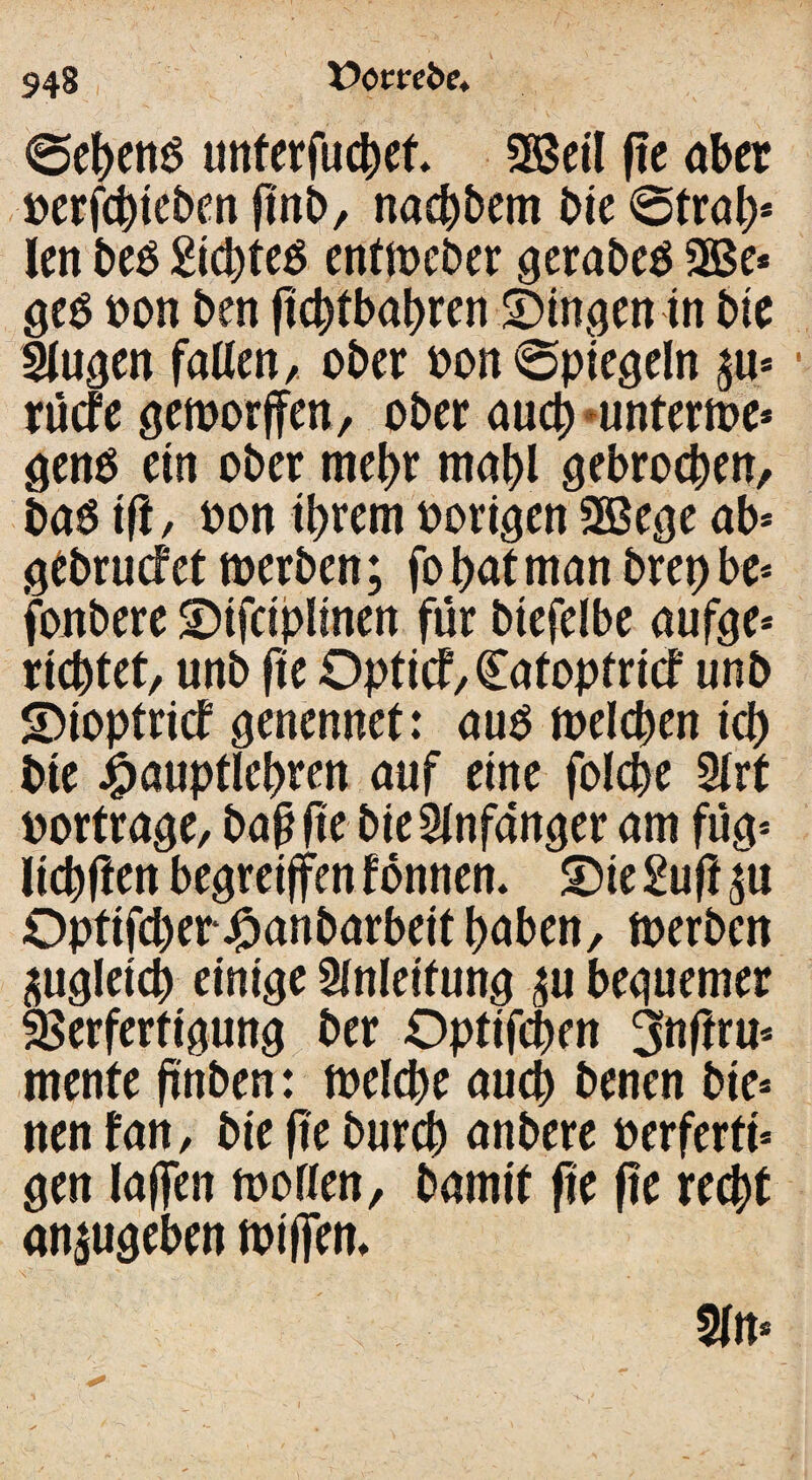 948 «gebend unterfucbet. 2M fte aber oerfcbieben ftnb, nacbbem bie 6trab* len beo 2icbteO entweber gerabeo 2Be* geo pon ben ficbtbabren gingen in bie Slugen fallen, ober Pon spiegeln $u* rücfe geworden, ober auch unterwe* geno ein ober mehr mabl gebrochen, baO tft, oon ihrem porigen 2Bege ab* gebrucf et werben; fo bat man brep be* fonbere 2>tfciplinen für btefelbe aufge* richtet, unb fte Opti<f,£atoptricf unb S)ioptricf genennef: auO welchen ich bie ipauptlebren auf eine folche 3lrt portrage, baß fte bie Anfänger am füg* Itchften begreifen tonnen. £)ie 2uft p Optifcher j^anbarbeit haben, werben zugleich einige Anleitung beguemer Verfertigung ber Optifchen 3nftru* mente ftnben: welche auch benen bie* nen tan, bie fte burch anbere oerferti* gen laffen wollen, bamtt fie fte recht an^ugeben wiffem v ~ . 1 . ' • t ' • \ ) . ■ •• ■ 5ln*