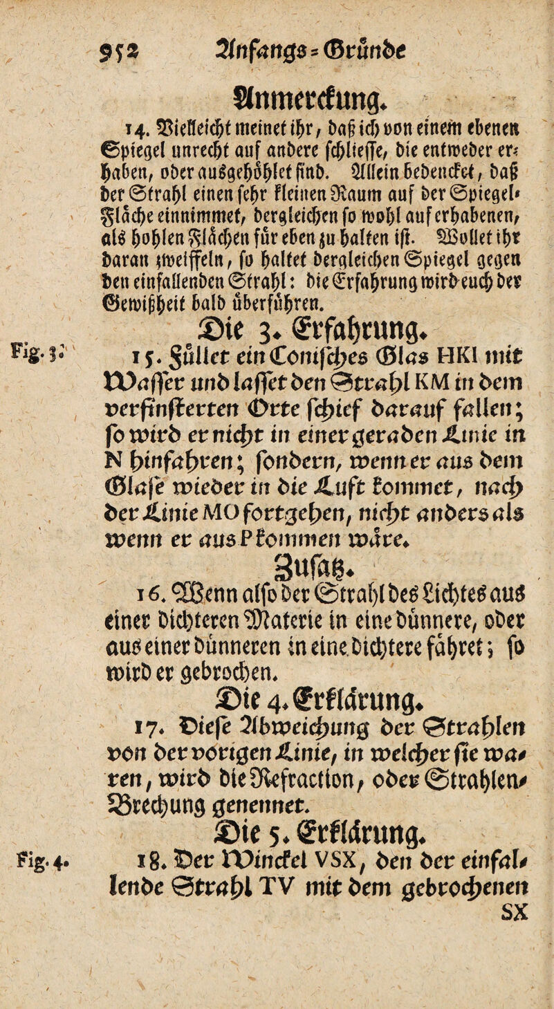 9 f s OlnfanQs * <B tunbc Slnmettfung. 14.$tel!ekbtmeinetibr, baß ich »on eineft ebenen 0piegel unrecht ouf anbere fcbliefTe, bie enfmeber er? haben, ober augge&oftfet ft'nb. Allein bebeneftf, baß ber@fraf>l einen fe^r FleinenSvaum auf bcr@piegd* glad)e etnntmmef, begleichen fo n?oI)l auf erhabenen, öl$ bohlen $lM;en für eben $u halten iff. Sollet ihr baratt weiffein, fo haltet bergleichen©piegel gegen ben einfaüenben ©trabl: bie Erfahrung roirbeueb ber ©etoipheit balb uberfuhren. Die 3« <2rfaf)tung. FlS-1- r 5. pullet et» CöitifHjes (Blas HK1 »nt tüaffer unb Iaffetben Strahl KM in bem vevfinfletten Ötte fcfrief baranf fallen; fotmrb ctrtid)t in einer $etaben&u\ie in N bin fahren; fonbern, wennev aus bem (Slaje wieder in bie Jtuft tommet, nad> betJLinie MO fot*gef>en, nirf>t anbersab u?enn et: amBtommen wate* Sufag. 16. <2Benn cilfo Der ©trai)l De6 üicfyteg au$ einer Dichteren Materie in eine Dünnere, oDer autf einer Dünneren in eine. Dietere fahret; fo roirD er gebroden. Die 4‘®efidr«ng. 17. Oiefe 2ibnJdc|)img ber &tral)lert »e» Der »origen JßUnte, in rt>e!cf>et fie rva* re», wirb DieSfkfraction, ober ©tragen# Söredjung genennet. Die 5. Cftflärung. Fig. 4. 18.5Der tX>incfel VSX, ben ber einfaU lenbe Strahl TV mtt bem gebrochenen SX