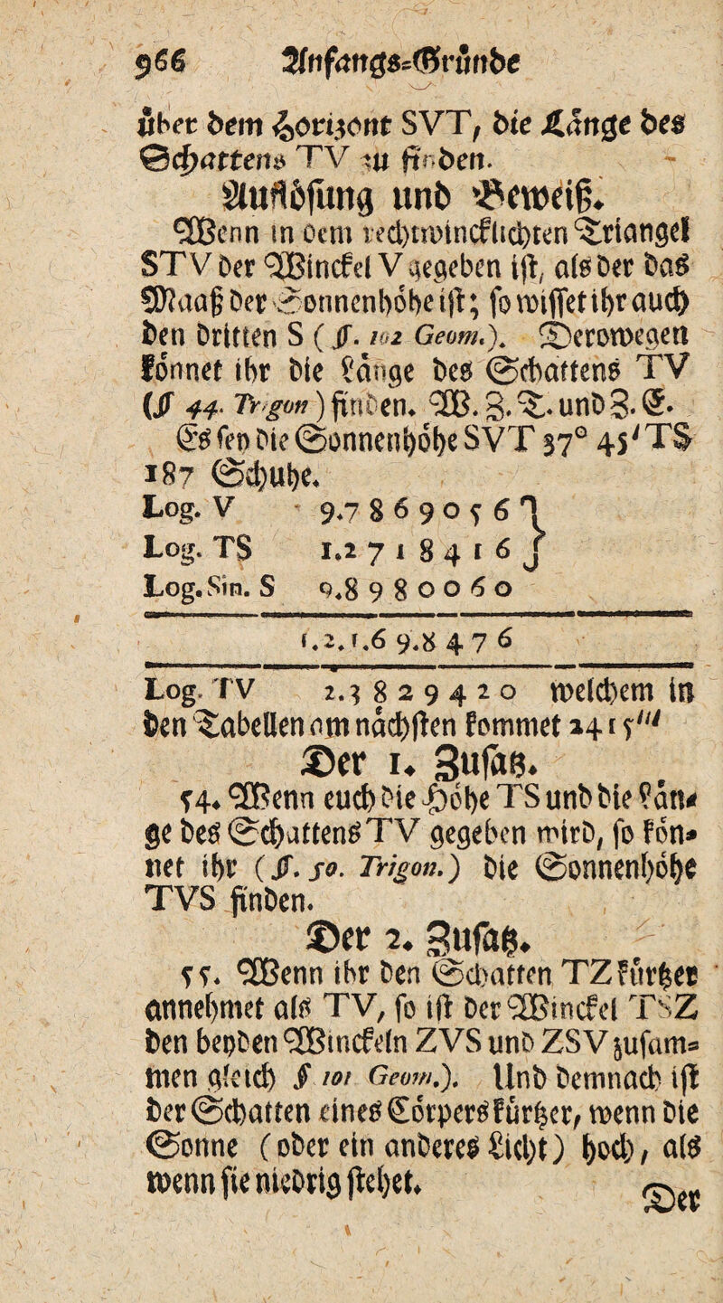 9 66 2ffif<*ttg8=(5run&e «bet bem ^onront SVT, bte Äartge bes ©tfwtten» TV t« (toben. Slufl&fung unt> ’^eweif;. fSßenn in octn lecbttoincflicbten Triangel STVDer l3Bincfd V gegeben ijt, aisDer Das Sftaajj Der ©onnenbobe ijt; fo rnijfet ihr nud) Den Dritten S (,(f. 102 Geom.j. 2>ron>egett lönnet ibr Die Sange Des ©chatten? TV (jr 44. Tr gon) friu en. 3-^*unD3.®. & fen Die ©onnenbobe SVT 37° 4s'TS 187 ©cbube. Log. V 9.7 8 6 9 o f 6 H Log. TS i.i 7 1 8 4 1 6 J Log. Sin. S 0.8 980060 irr^- 1 - r- • ~r r 1 1 1 j ... ■———-—■*—— f ,2.f.6 9«8 476 . ■ nw iy ■ ■ u 1— ■■ ■ 1 ■ ' ■ - ■■ —»1 ■— ' ' rir> Log.TV 2.3829420 welchem in ben Tabellen am nad>jten femmet »41 f ©er u SufaB* f 4 ♦ ‘SBenn eud) Die |)ebe TS unb Die San* ge Des ©chatten? TV gegeben wirb, fo fon» «et ibr (ff.so. Trigon.) Die ©onnenbobe TVS finDen. ©er 2. 3ufa&, *2Benn ibr Den ©hatten TZ furzet entnehmet als TV, fo ijt Der Tßincfel TSZ Den besten Tßmcfeln ZVS unD ZSV sufam» tuen gleich § »/ ft««#.). UnD Demnach ijt Der ©chatten eines £6rperSfür|er, wenn Die ©onne (ober ein anbere? Sicht) bwb / d? tDennfienieDrigjtebet.