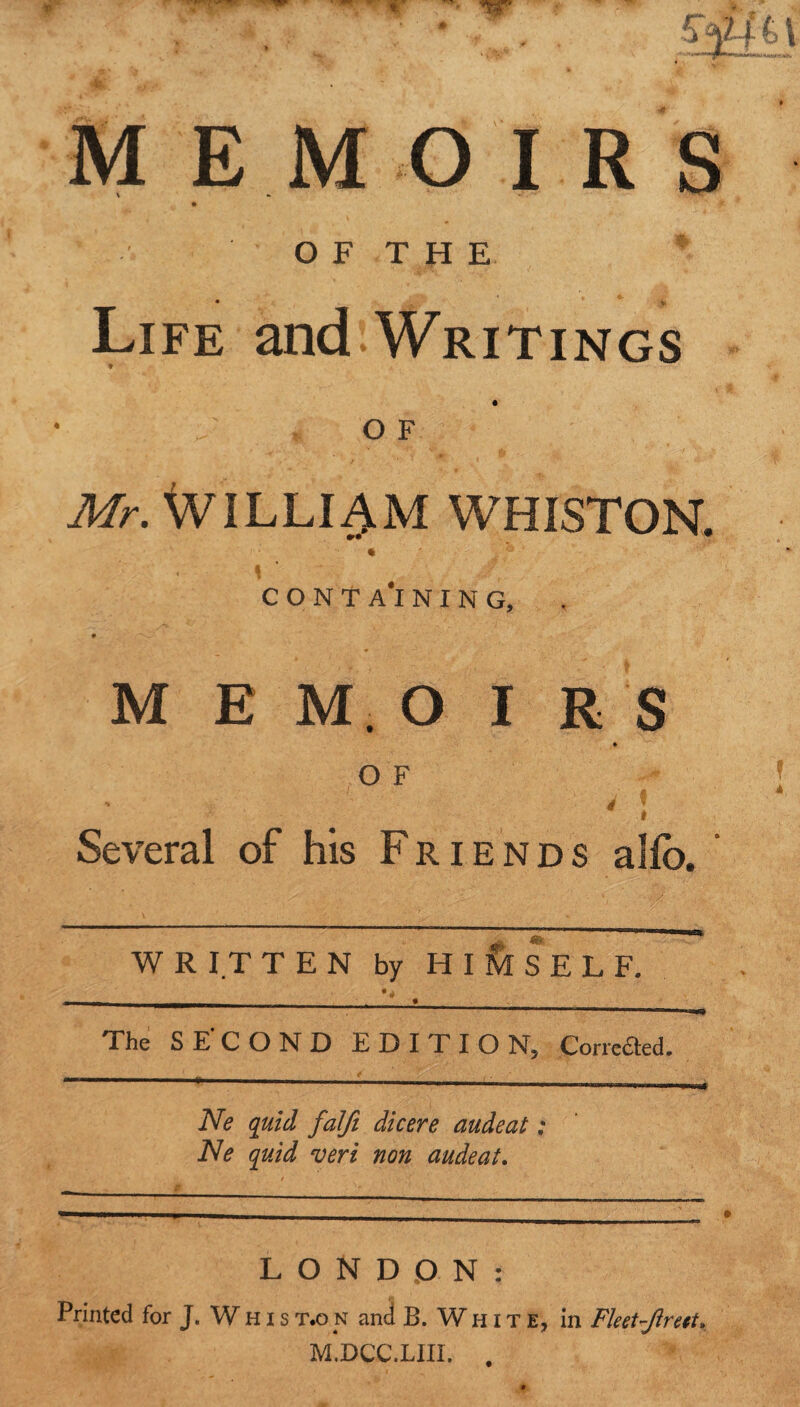 OF THE * * ' 4 Life and Writings O F Mr. William whiston. i ; • < i conta'ining, M E M. O I R s Several of his Friends alfo. WRITTEN by HIMSELF. The SECOND EDITION, Corre^ed. Ne quid falfi dicere audeat: Ne quid veri non audeat. LONDON: Printed for J. Whist.on and B. White, in Fleet-Jlreet* M.DCC.LIII. .