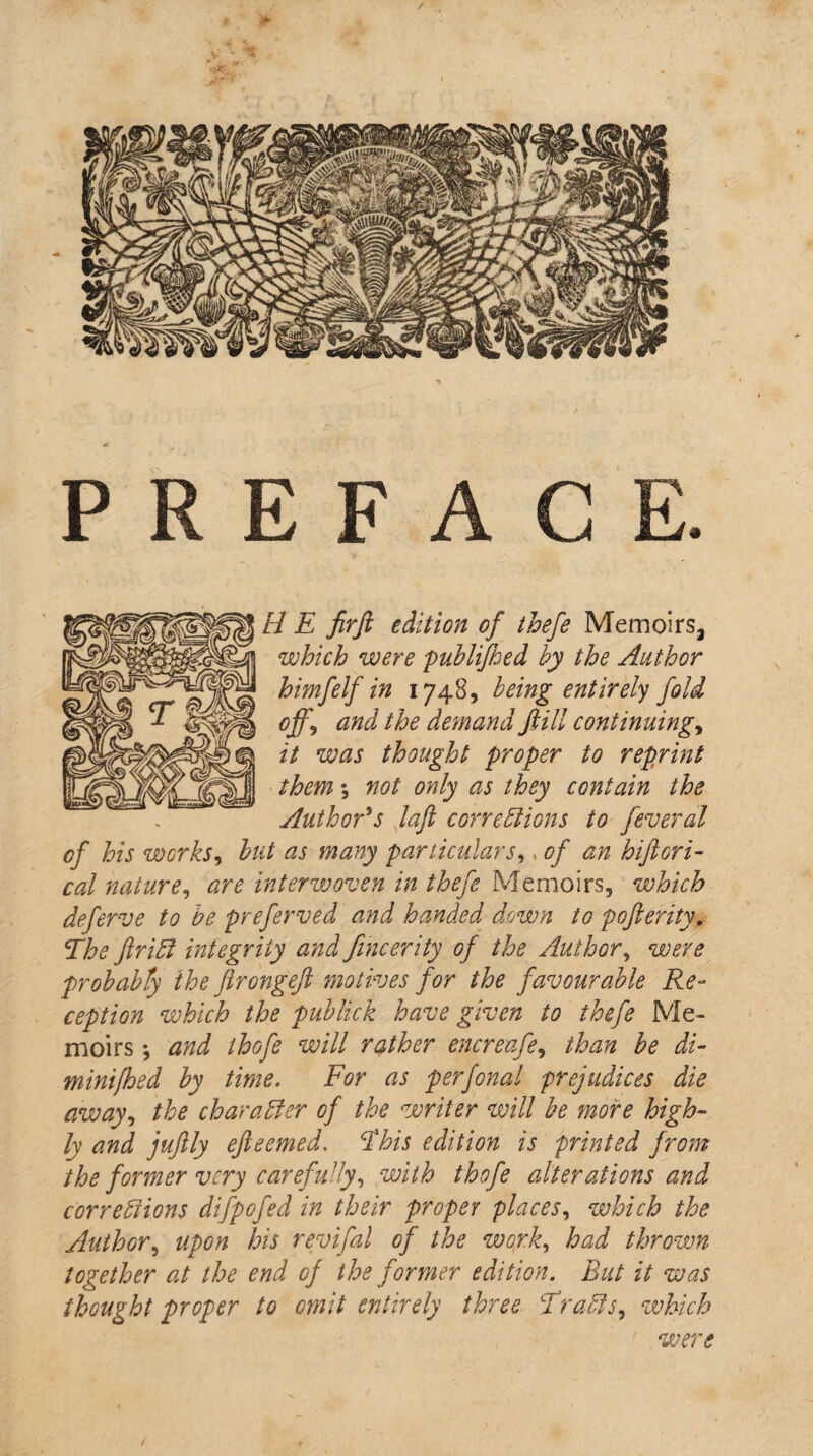 PREFACE. H E firfi edition of thefe Memoirs^ which were publifhed by the Author himfelf in 1748, being entirely fold °ff, and the demand ftill continuing, it was thought proper to reprint them *, not only as they contain the Author's laft corrections to feveral of his works, but as many particulars,. of an histori¬ cal nature, are interwoven in thefe Memoirs, which deferve to be preferved and handed down to poferity. The flriCt integrity and fincerity of the Author, were probably the flrongefl motives for the favourable Re¬ ception which the publick have given to thefe Me¬ moirs ; and ihofe will rather encreafe, than be di- minifhed by time. For as perfonal prejudices die away, the character of the writer will be more high¬ ly and juflly efleemed. This edition is printed from the former very carefully, with thofe alterations and corrections difpofed in their proper places, which the Author, upon his revifal of the work, had thrown together at the end of the former edition. But it was thought proper to omit entirely three Tracts, which were /