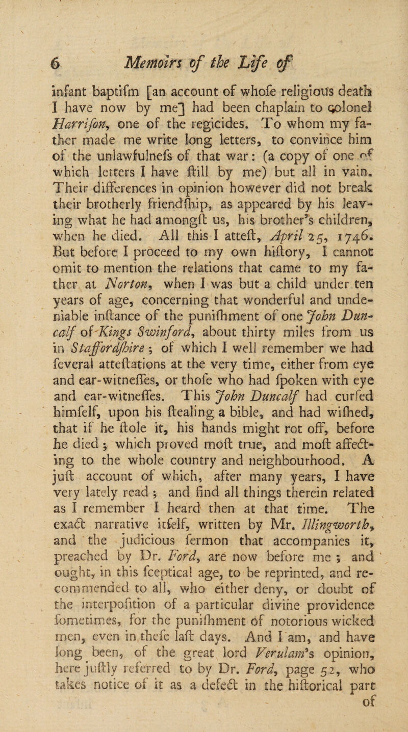 infant baptifm [an account of whofe religious death I have now by me] had been chaplain to Qolonei Harrifony one of the regicides. To whom my fa¬ ther made me write long letters, to convince him of the unlawfulnefs of that war: (a copy of one ..of which letters I have fbill by me) but all in vain. Their differences in opinion however did not break their brotherly friendfhip, as appeared by his leav¬ ing what he had amongft us, his brother’s children, when he died. All this I atted, April 25, 1746. But before I proceed to my own hidory, I cannot omit to mention the relations that came to my fa¬ ther at Norton, when I was but a child under ten years of age, concerning that wonderful and unde¬ niable inftance of the punifhment of one John Dun- calf of'Kings Swinford, about thirty miles from us in Staffordjhire ; of which I well remember we had feveral atteftations at the very time, either from eye and ear-witneffes, or thofe who had fpoken with eye and ear-witneffes. This John Duncalf had cur fed himfelf, upon his dealing a bible, and had wifhed, that if he dole it, his hands might rot off, before he died ; which proved mod true, and mod affect¬ ing to the whole country and neighbourhood. A jud account of which, after many years, I have very lately read ; and find all things therein related as I remember I heard then at that time. The exact narrative itfelf, written by Mr. Illingworth, and the judicious fermon that accompanies it, preached by Dr. Ford, are now before me ; and ‘ ought, in this fceptica! age, to be reprinted, and re¬ commended to all, who either deny, or doubt of the interpofition of a particular divine providence fometimes, for the punifhment of notorious wicked men, even in thefe lad days. And l am, and have long been, of the great lord Verulam*s opinion, here judly referred to by Dr. Ford, page 52, who takes notice of it as a defeCt in the hidorical part