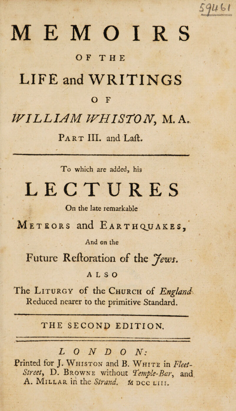 OF THE LIFE and WRITINGS O F WILLIAM JVHISTONy M. A. % Part III. and Laft. To which are added, his LECTURES On the late remarkable t * . i Meteors and Earthquake s, And on the Future Reftoration of the Jews. ALSO The Liturgy of the Church of England', Reduced nearer to the primitive Standard. THE SECOND EDITION. LONDON: Printed for J. Whiston and B. White in Fleet- Street, D. Browne without Femple-Bar, and A. Millar in the Strand, dcc lux.