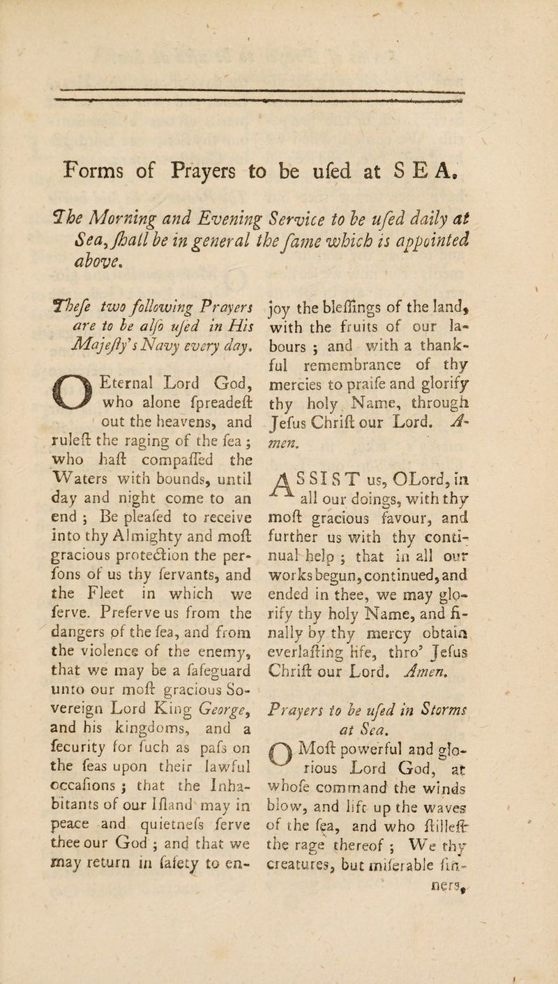 Forms of Prayers to be ufed at SEA® *Ihe Morning and Evening Service to be ufed daily at Sea^fhall be in general the fame which is appointed above. Thefe two following Prayers are to le alfo ufed. in His ■Majefy's Navy every day, O Eternal Lord God, who alone fpreadeft out the heavens, and ruled the raging of the fea ; who haft compafted the V/aters with bounds, until day and night come to an end ; Be pleafed to receive into thy Almighty and moft gracious protection the per¬ sons of us thy fervants, and the Fleet in which we ferve. Preferve us from the dangers pf the fea, and from the violence of the enemy, that we may be a fafeguard umo our moft gracious So¬ vereign Lord King George, and his kingdoms, and a fecurity for fuch as pafs on the Teas upon their lawful cccafions ; that the Inha¬ bitants of our Ifland may in peace and quietnefs ferve thee our God ; and that we may return in fafety to en¬ joy the bleftings of the land, with the fruits of our la¬ bours ; and with a thank¬ ful remembrance of thy mercies to praife and glorify thy holy Name, through Jefus Chrift our Lord. A~ men. S SI S T us, OLord, in ^ all our doings, with thy moft gracious favour, and further us with thy conti¬ nual'help; that in all our works begun, continued, and ended in thee, we may glo¬ rify thy holy Name, and fi¬ nally by thy mercy obtain everlafting Hfe, thro’ Jefus Chrift our Lord. Amen. Prayers to be ufed in Storms at Sea. Moft powerful and glo¬ rious Lord God, at whofe command the winds blow, and life up the waves of the fea, and who ftilleft- the rage thereof ; We thy creatures, but miferable fin- nerv