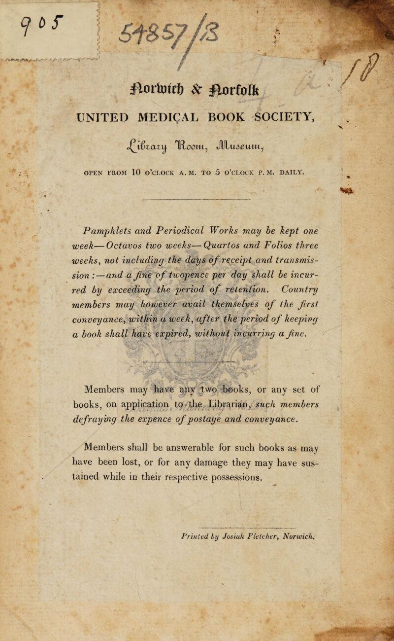 ■!$ .< ^ d r v-4.Aj.r-r- #. ...’%. /*. i < fiorluirf) & ^ottolfe UNITED MEDICAL BOOK SOCIETY, J^ifizazij Tftoo lit, JilluAeuiii, OPEN FROM 10 O’CLOCK A.M. TO 5 O’CLOCK P. M. DAILY. Pamphlets and Periodical Works may he kept one week—Octavos two weeks—Quartos and Folios three weeks, not including the days of receipt and transmis- sion : — and a fine of twopence per day shall be incur¬ red by exceeding the period of retention. Country ■^V -i ' . / . ' - '• . 0- members may however avail themselves of ihe first conveyance, within a week, after the period of keeping w 'T. ' it',; - ••• — ~ •«.* a book shall have expired, without incurring a fine. Members may have any two books, or any set. of books, on application to the Librarian, such members defraying the expence of postage and conveyance. Members shall be answerable for such books as may have been lost, or for any damage they may have sus¬ tained while in their respective possessions. ■ ***** & Printed by Josiah Fletcher, Norwich.