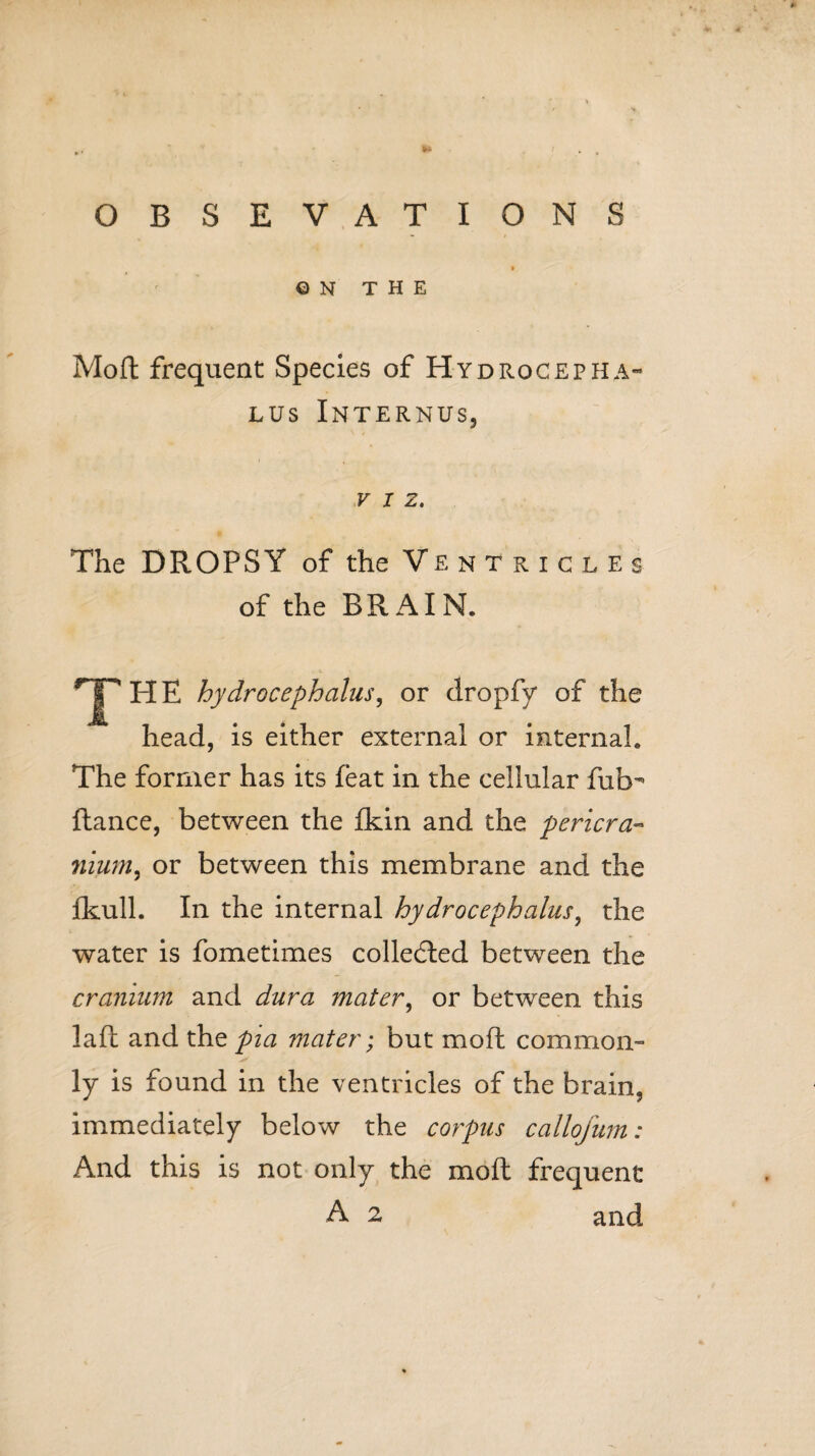 I Q N THE Mod frequent Species of Hydrocepha¬ lus Internus, VIZ. The DROPSY of the Ventricles of the BRAIN. HjpHE hydrocephalus, or clropfy of the head, is either external or internal. The former has its feat in the cellular fub- fiance, between the fkin and the pericra¬ nium^ or between this membrane and the fkull. In the internal hydrocephalus, the water is fometimes collected between the cranium and dura mater, or between this lafl and the pia mater; but mofl common¬ ly is found in the ventricles of the brain, immediately below the corpus callofum: And this is not only the moll frequent A 2 and