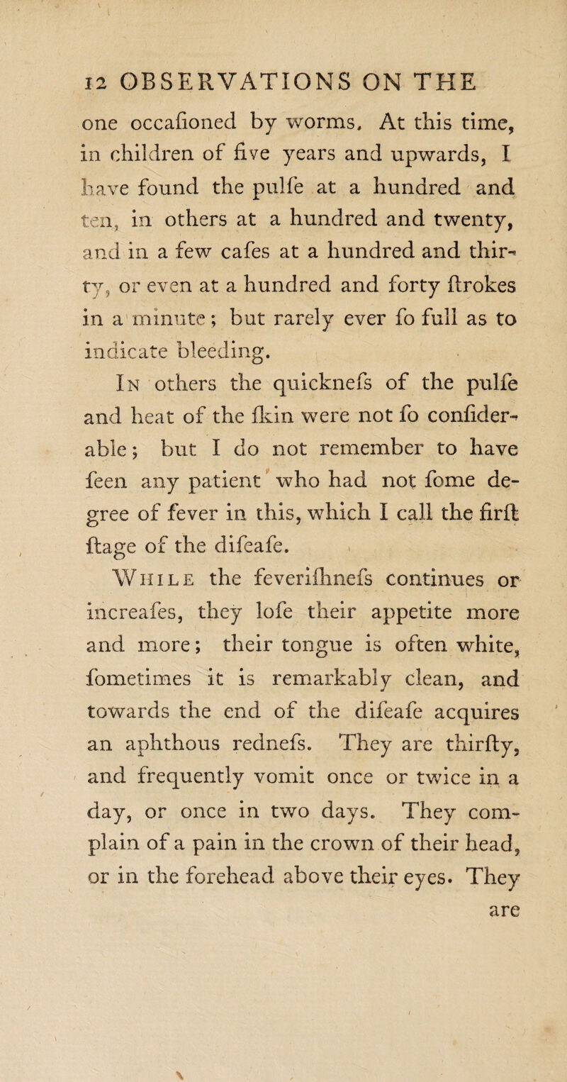 one occafioned by worms. At this time, in children of five years and upwards, I have found the pulfe at a hundred and ten, in others at a hundred and twenty, and in a few cafes at a hundred and thir^ ty, or even at a hundred and forty firokes in a minute; but rarely ever fo full as to indicate bleeding. In others the quicknefs of the pulfe and heat of the fkin were not fo confides able; but I do not remember to have feen any patient who had not fome de¬ gree of fever in this, which I call the firffc ftage of the difeafe. While the feveriihnefs continues or iricreafes, they lofe their appetite more and more; their tongue is often white, fometimes it is remarkably clean, and towards the end of the difeafe acquires an aphthous rednefs. They are thirfty, and frequently vomit once or twice in a day, or once in two days. They com¬ plain of a pain in the crown of their head, or in the forehead above their eyes. They \ are