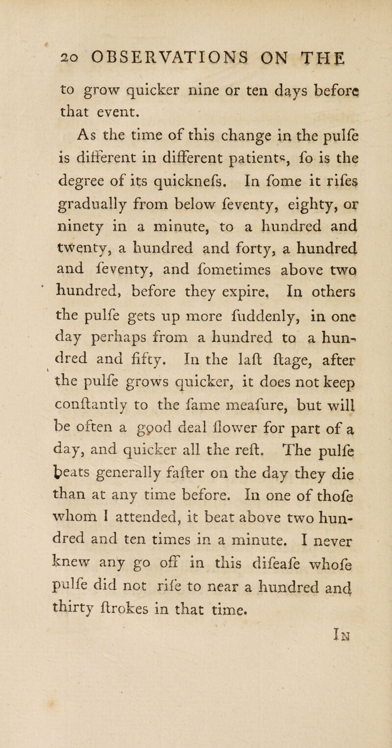 to grow quicker nine or ten days before that event. As the time of this change in the pulfe is different in different patient*, fo is the degree of its quicknefs. In fome it riles gradually from below feventy, eighty, or ninety in a minute, to a hundred and twenty, a hundred and forty, a hundred and feventy, and fometimes above two hundred, before they expire. In others the pulfe gets up more fuddenly, in one day perhaps from, a hundred to a him-' dred and fifty. In the laft ftage, after the pulfe grows quicker, it does not keep conftantly to the fame meafure, but will be often a good deal flower for part of a day, and quicker all the reft. The pulfe ]peats generally fafter on the day they die than at any time before. In one of thofe whom l attended, it beat above two hun¬ dred and ten times in a minute. I never knew any go off in this difeafe whofe pulfe did not rife to near a hundred and thirty ftrokes in that time. In