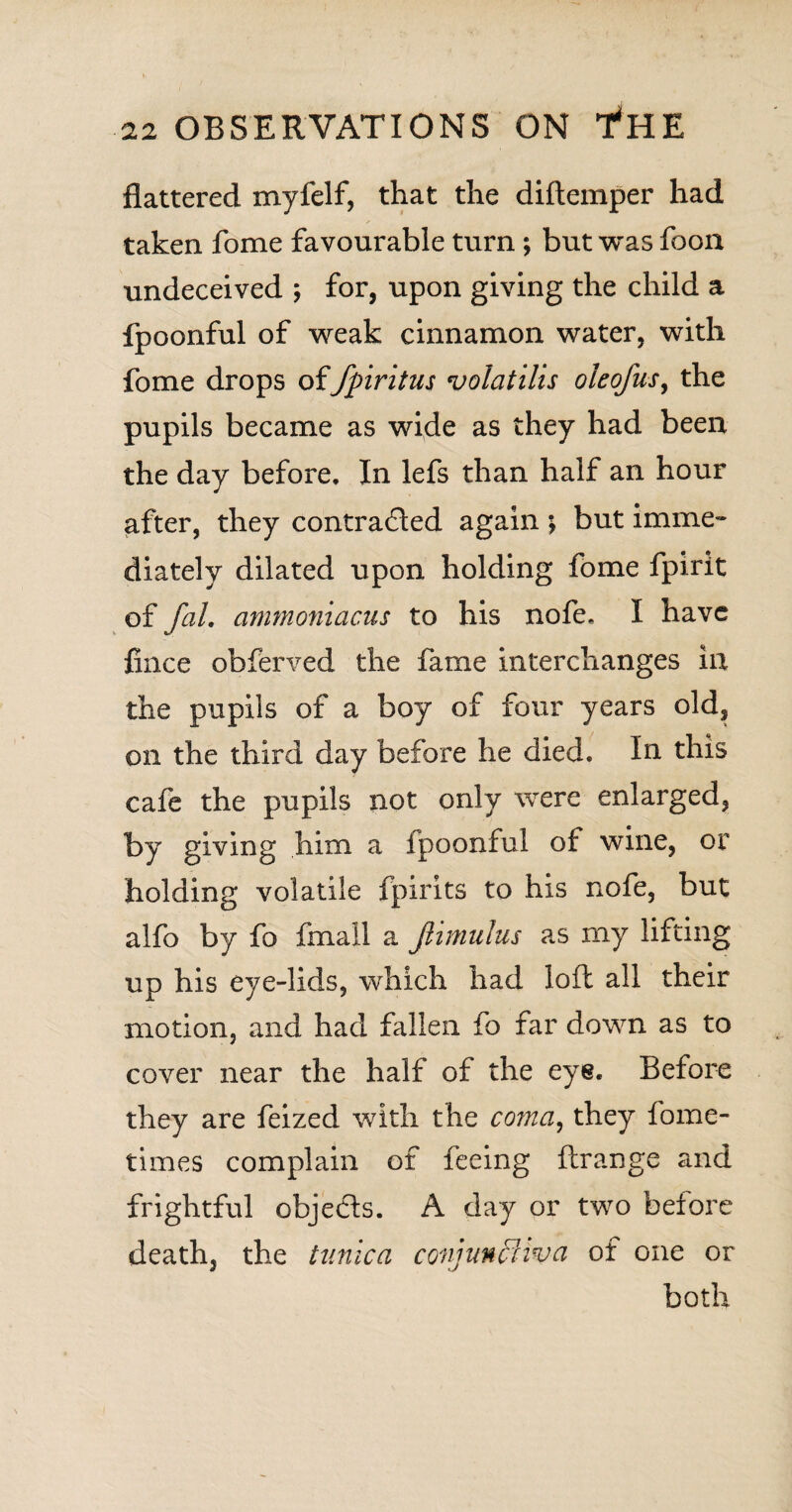 flattered myfelf, that the diftemper had taken fome favourable turn ; but was foon undeceived ; for, upon giving the child a fpoonful of weak cinnamon water, with fome drops offpiritus volatilis oleofus, the pupils became as wide as they had been the day before. In lefs than half an hour after, they contracted again ; but imme¬ diately dilated upon holding fome fpirit of fal, ammoniacus to his nofe. I have fince obferved the fame interchanges in the pupils of a boy of four years old, on the third day before he died. In this cafe the pupils not only were enlarged, by giving him a fpoonful of wine, or holding volatile fpirits to his nofe, but alfo by fo fmall a Jlimuius as rny lifting up his eye-lids, which had loft all their motion, and had fallen fo far down as to cover near the half of the eye. Before they are feized with the coma, they fome- times complain of feeing ftrange and frightful objects. A day or two before death, the tunica conjunctiva of one or both